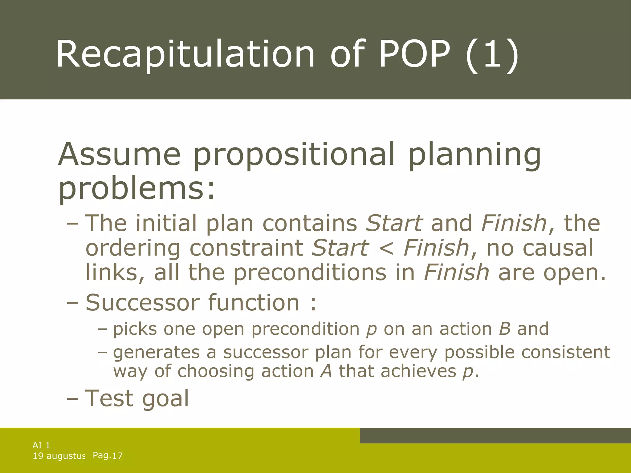 Recapitulation of POP (1) Assume propositional planning problems: The initial plan contains  Start  and  Finish , the ordering constraint  Start < Finish , no causal links, all the preconditions in  Finish  are open. Successor function : picks one open precondition  p  on an action  B  and generates a successor plan for every possible consistent way of choosing action  A  that achieves  p . Test goal 