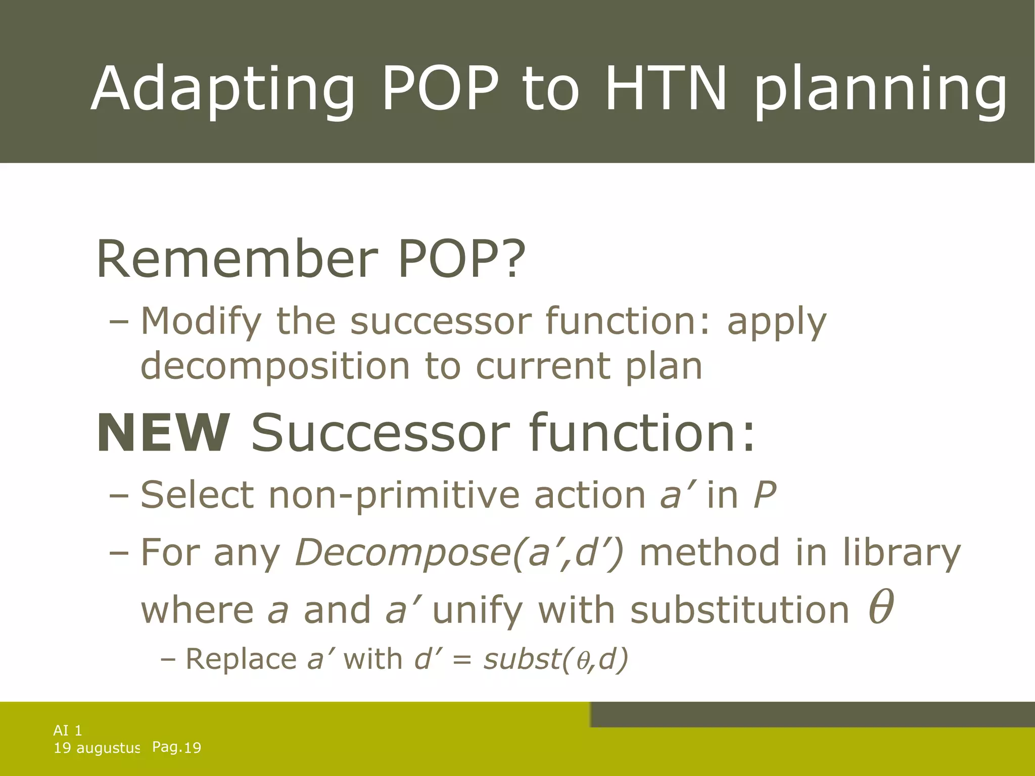 Adapting POP to HTN planning Remember POP? Modify the successor function: apply decomposition to current plan NEW  Successor function: Select non-primitive action  a’  in  P For any  Decompose(a’,d’)  method in library where  a  and  a’  unify with substitution   Replace  a’  with  d’ = subst(  ,d) 