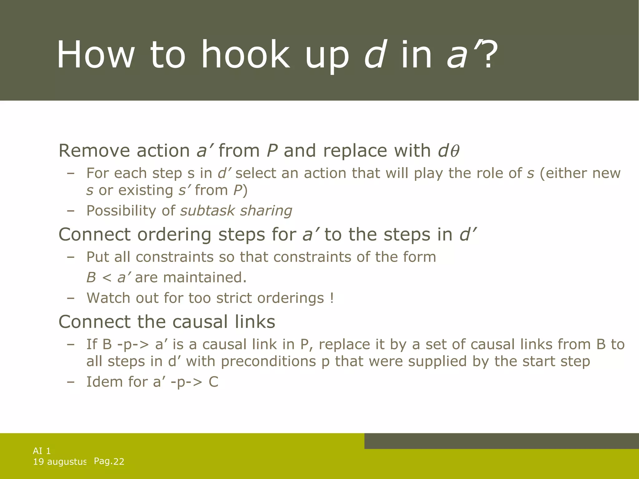 How to hook up  d  in  a’ ? Remove action  a’  from  P  and replace with  d  For each step s in  d’  select an action that will play the role of  s  (either new  s  or existing  s’  from  P ) Possibility of  subtask sharing Connect ordering steps for  a’  to the steps in  d’ Put all constraints so that constraints of the form  B < a’  are maintained. Watch out for too strict orderings ! Connect the causal links If B -p-> a’ is a causal link in P, replace it by a set of causal links from B to all steps in d’ with preconditions p that were supplied by the start step Idem for a’ -p-> C 
