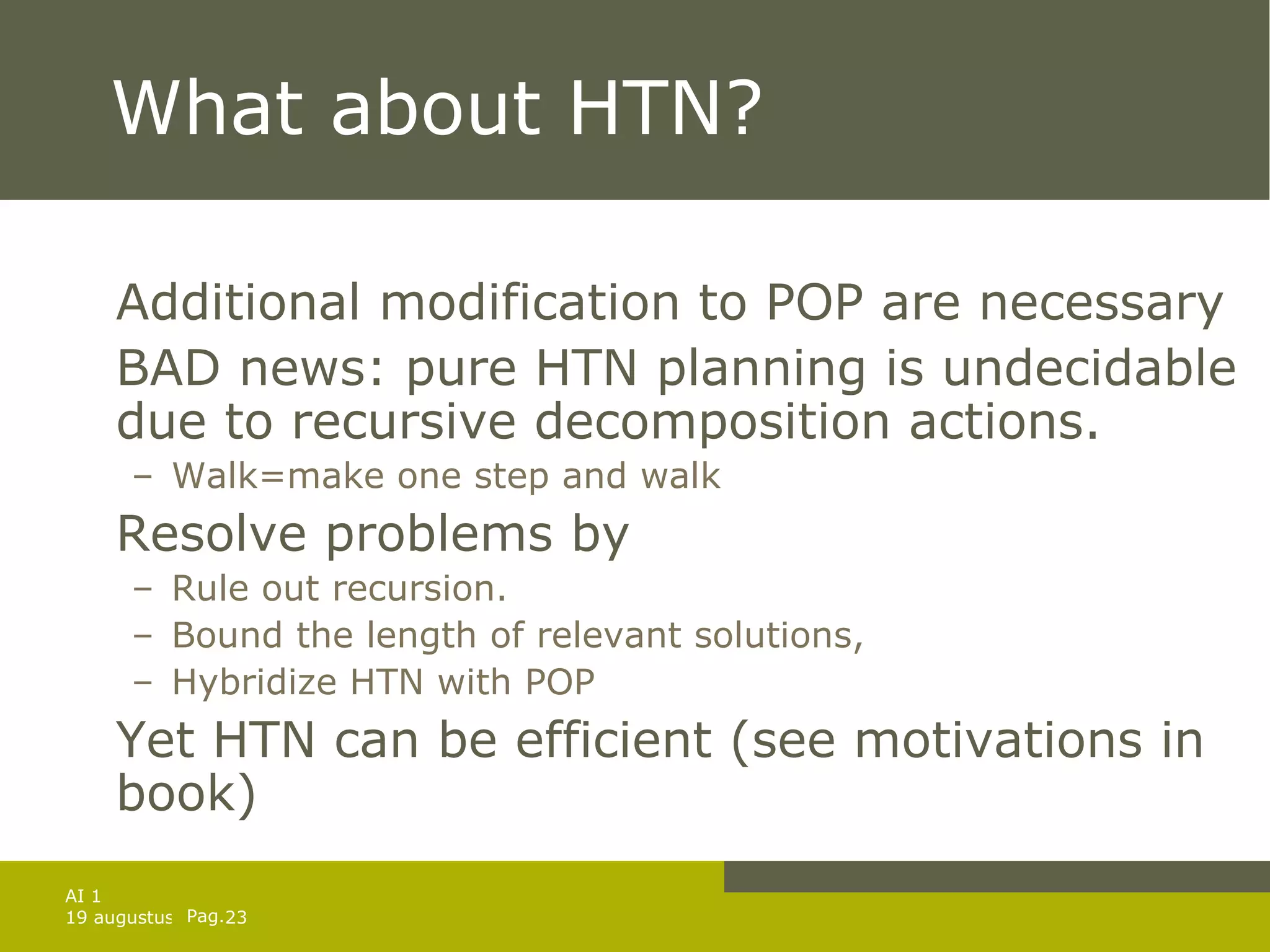 What about HTN? Additional modification to POP are necessary BAD news: pure HTN planning is undecidable due to recursive decomposition actions. Walk=make one step and walk Resolve problems by Rule out recursion. Bound the length of relevant solutions, Hybridize HTN with POP Yet HTN can be efficient (see motivations in book)  