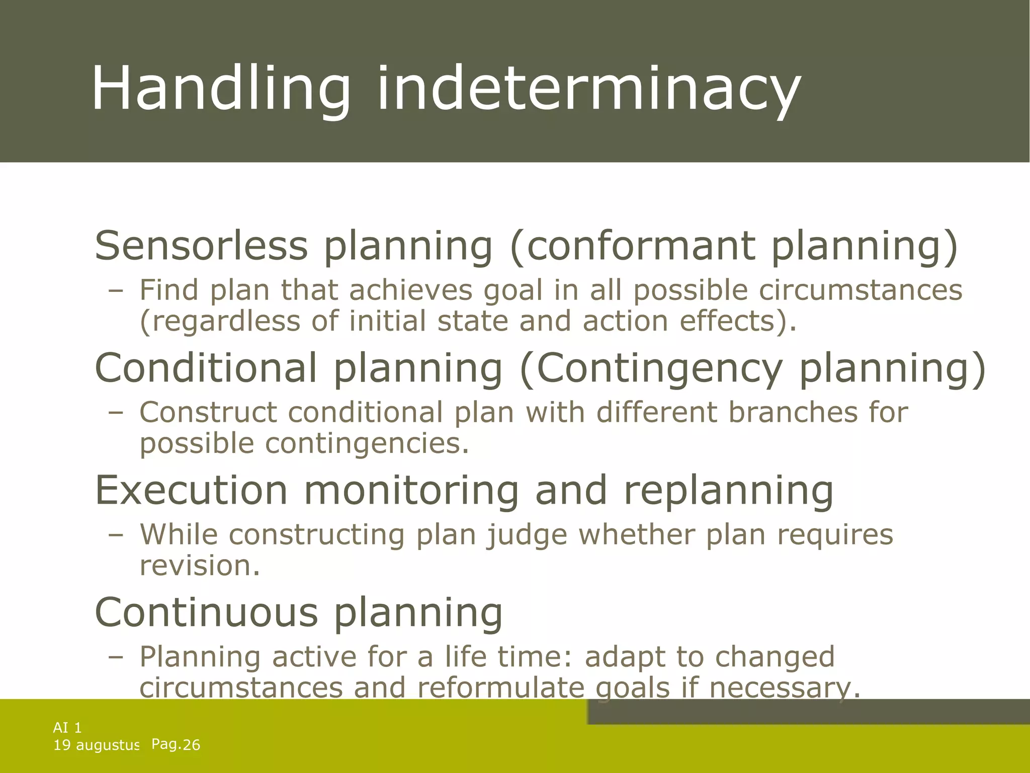 Handling indeterminacy Sensorless planning (conformant planning) Find plan that achieves goal in all possible circumstances (regardless of initial state and action effects). Conditional planning (Contingency planning) Construct conditional plan with different branches for possible contingencies. Execution monitoring and replanning While constructing plan judge whether plan requires revision.  Continuous planning  Planning active for a life time: adapt to changed circumstances and reformulate goals if necessary. 