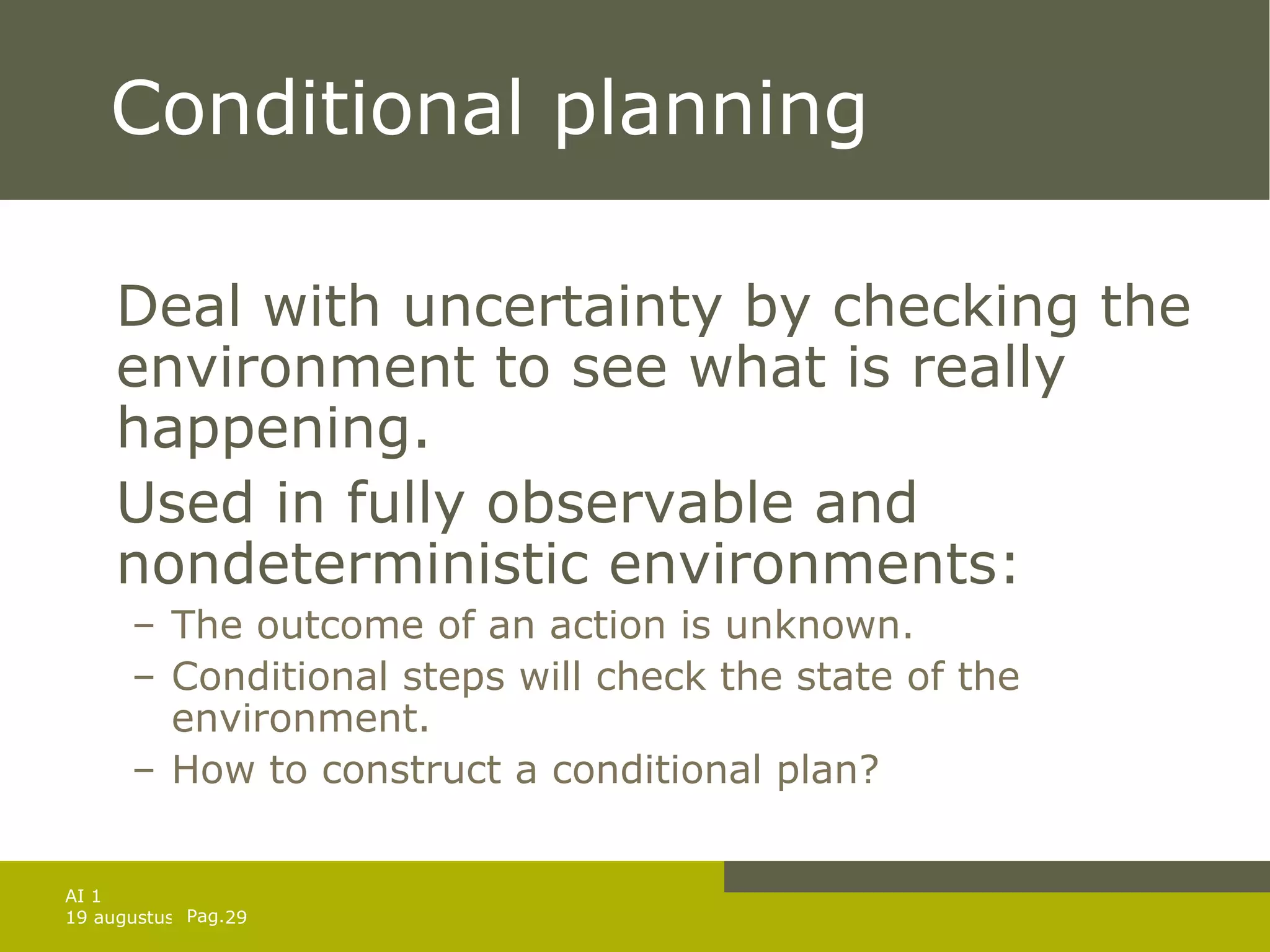 Conditional planning Deal with uncertainty by checking the environment to see what is really happening. Used in fully observable and nondeterministic environments:  The outcome of an action is unknown. Conditional steps will check the state of the environment. How to construct a conditional plan? 