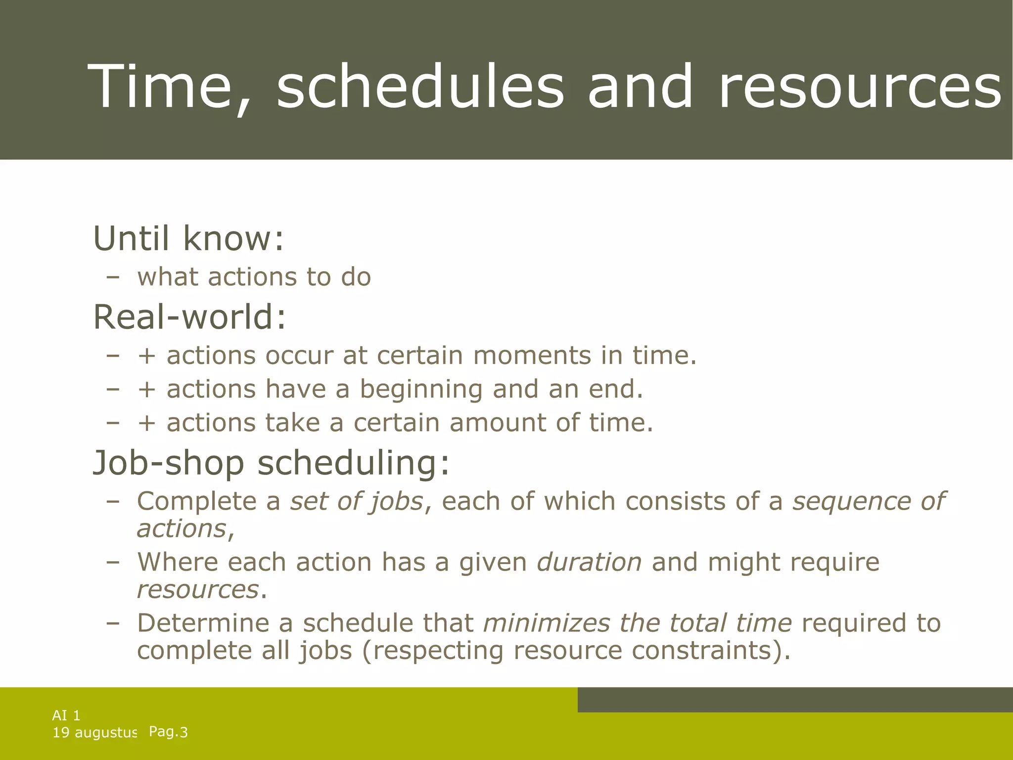 Time, schedules and resources Until know:  what actions to do Real-world:  + actions occur at certain moments in time. + actions have a beginning and an end. + actions take a certain amount of time. Job-shop scheduling: Complete a  set of jobs , each of which consists of a  sequence of actions , Where each action has a given  duration  and might require  resources .  Determine a schedule that  minimizes the total time  required to complete all jobs (respecting resource constraints). 