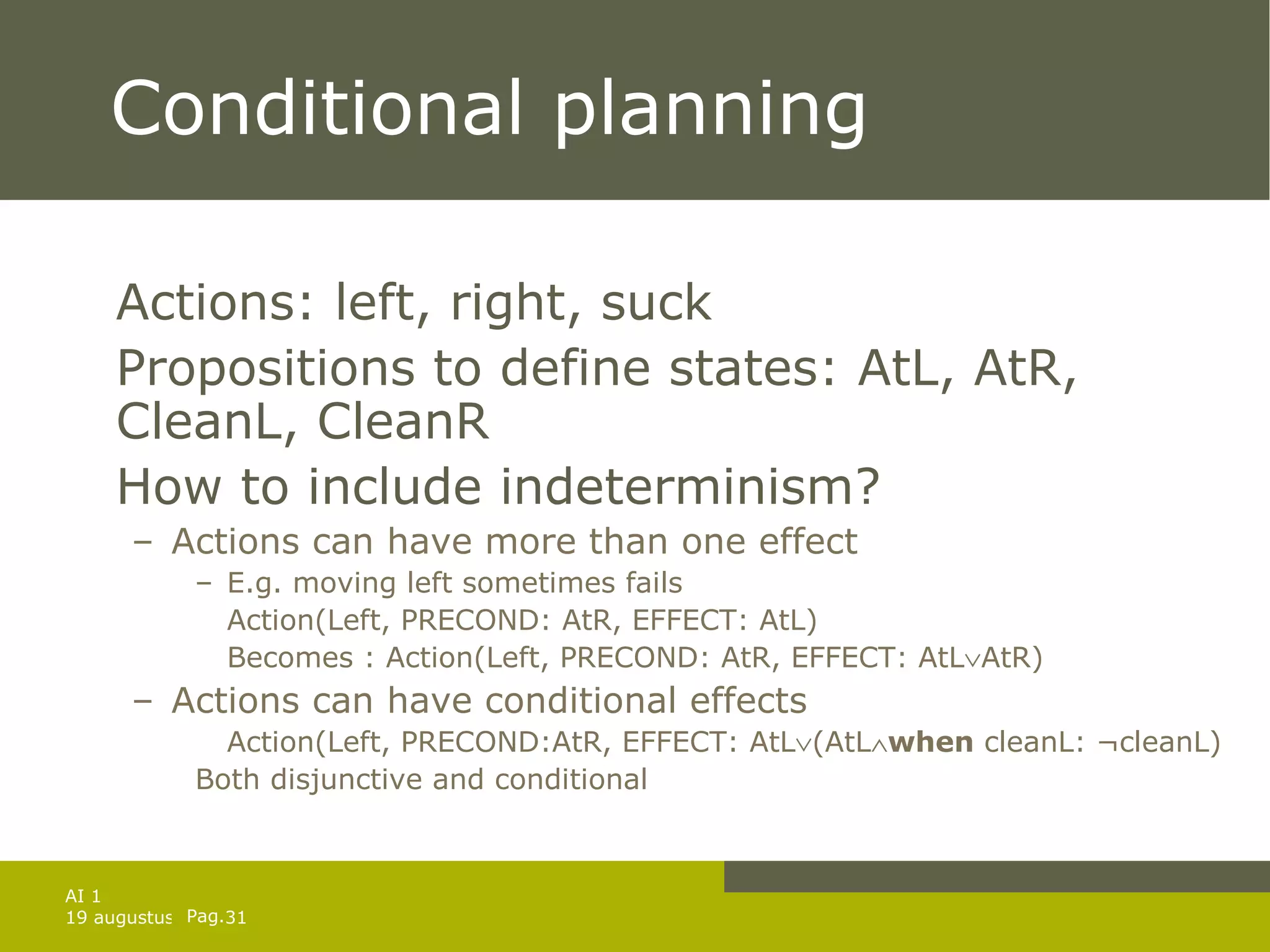 Conditional planning Actions: left, right, suck Propositions to define states: AtL, AtR, CleanL, CleanR How to include indeterminism? Actions can have more than one effect E.g. moving left sometimes fails Action(Left, PRECOND: AtR, EFFECT: AtL) Becomes : Action(Left, PRECOND: AtR, EFFECT: AtL  AtR) Actions can have conditional effects Action(Left, PRECOND:AtR, EFFECT: AtL  (AtL  when  cleanL: ¬cleanL) Both disjunctive and conditional 