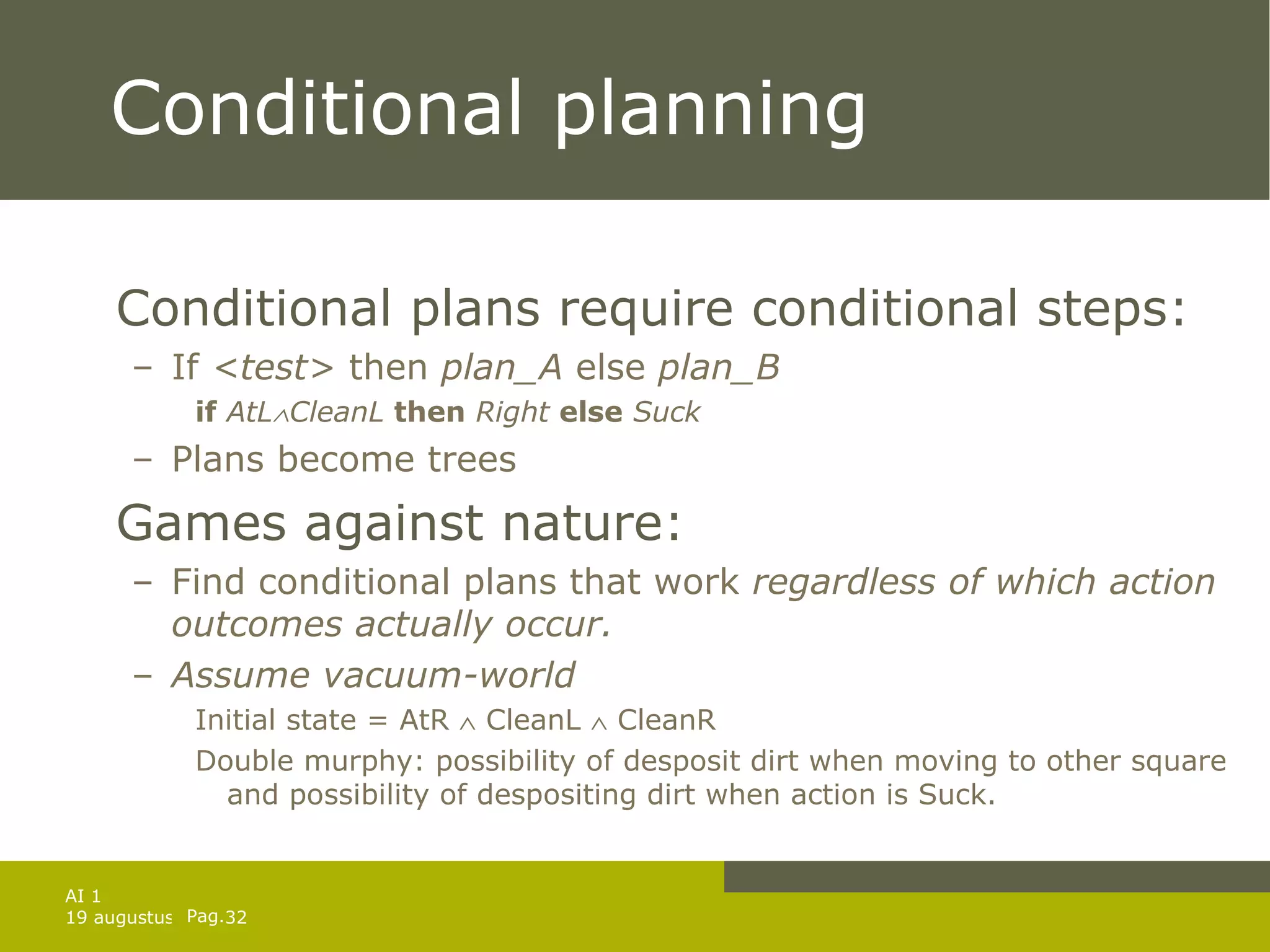 Conditional planning Conditional plans require conditional steps: If  <test>  then  plan_A  else  plan_B if   AtL  CleanL   then   Right   else   Suck Plans become trees Games against nature: Find conditional plans that work  regardless of which action outcomes actually occur. Assume vacuum-world Initial state = AtR    CleanL    CleanR Double murphy: possibility of desposit dirt when moving to other square and possibility of despositing dirt when action is Suck. 