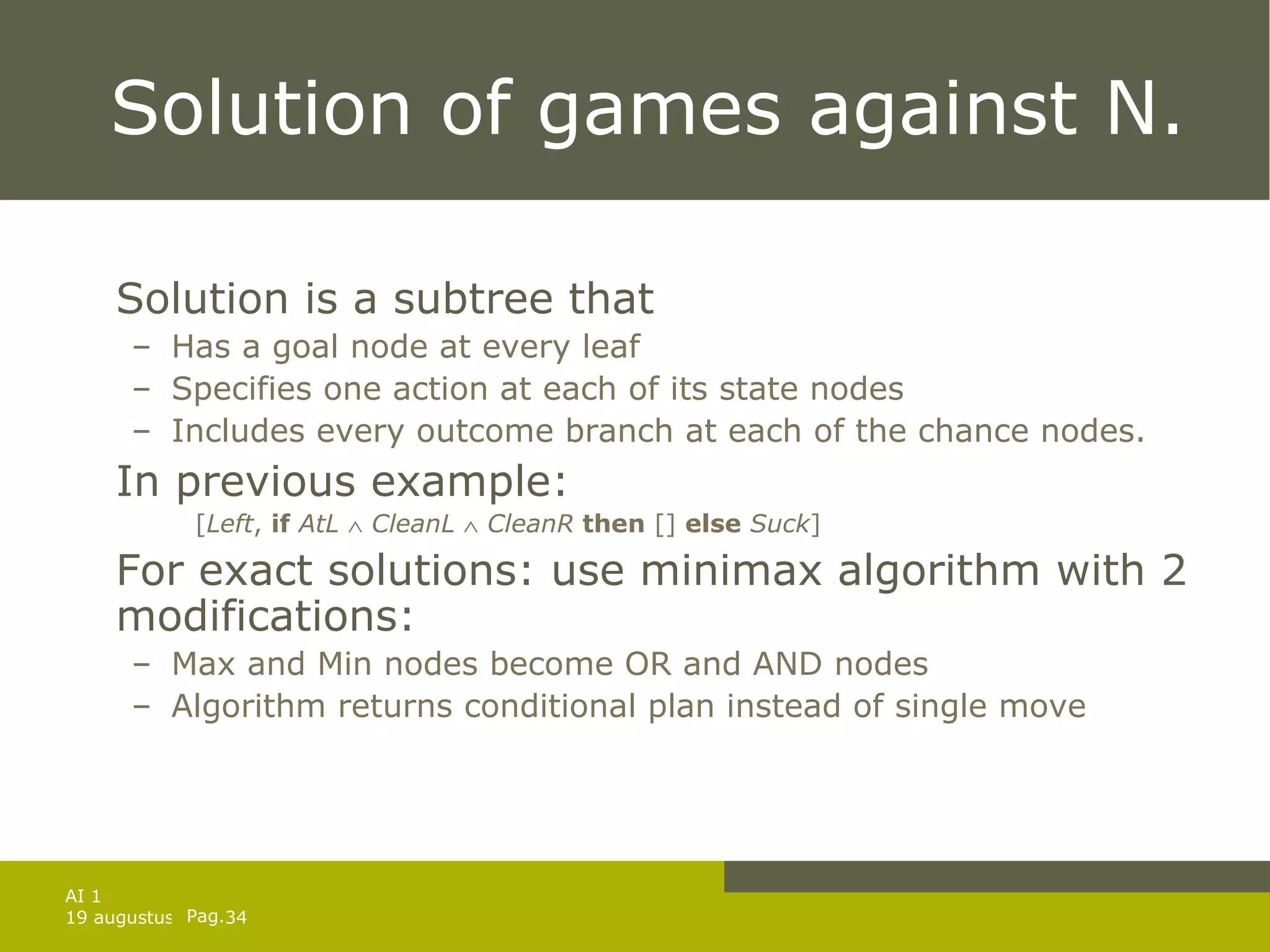 Solution of games against N. Solution is a subtree that Has a goal node at every leaf Specifies one action at each of its state nodes Includes every outcome branch at each of the chance nodes. In previous example: [ Left ,  if   AtL      CleanL      CleanR   then  []  else   Suck ] For exact solutions: use minimax algorithm with 2 modifications: Max and Min nodes become OR and AND nodes Algorithm returns conditional plan instead of single move 