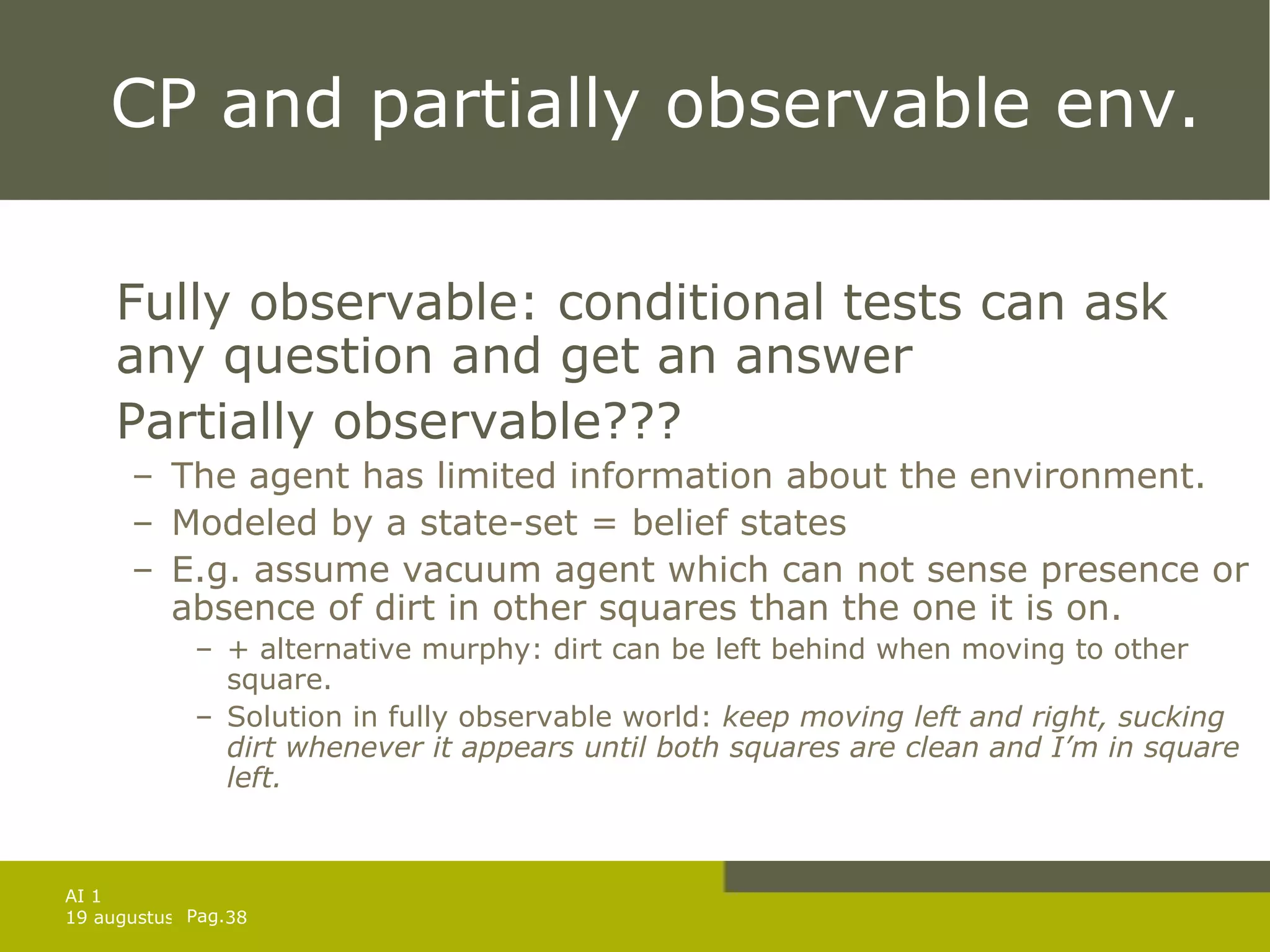 CP and partially observable env. Fully observable: conditional tests can ask any question and get an answer Partially observable??? The agent has limited information about the environment. Modeled by a state-set = belief states E.g. assume vacuum agent which can not sense presence or absence of dirt in other squares than the one it is on. + alternative murphy: dirt can be left behind when moving to other square. Solution in fully observable world:  keep moving left and right, sucking dirt whenever it appears until both squares are clean and I’m in square left. 