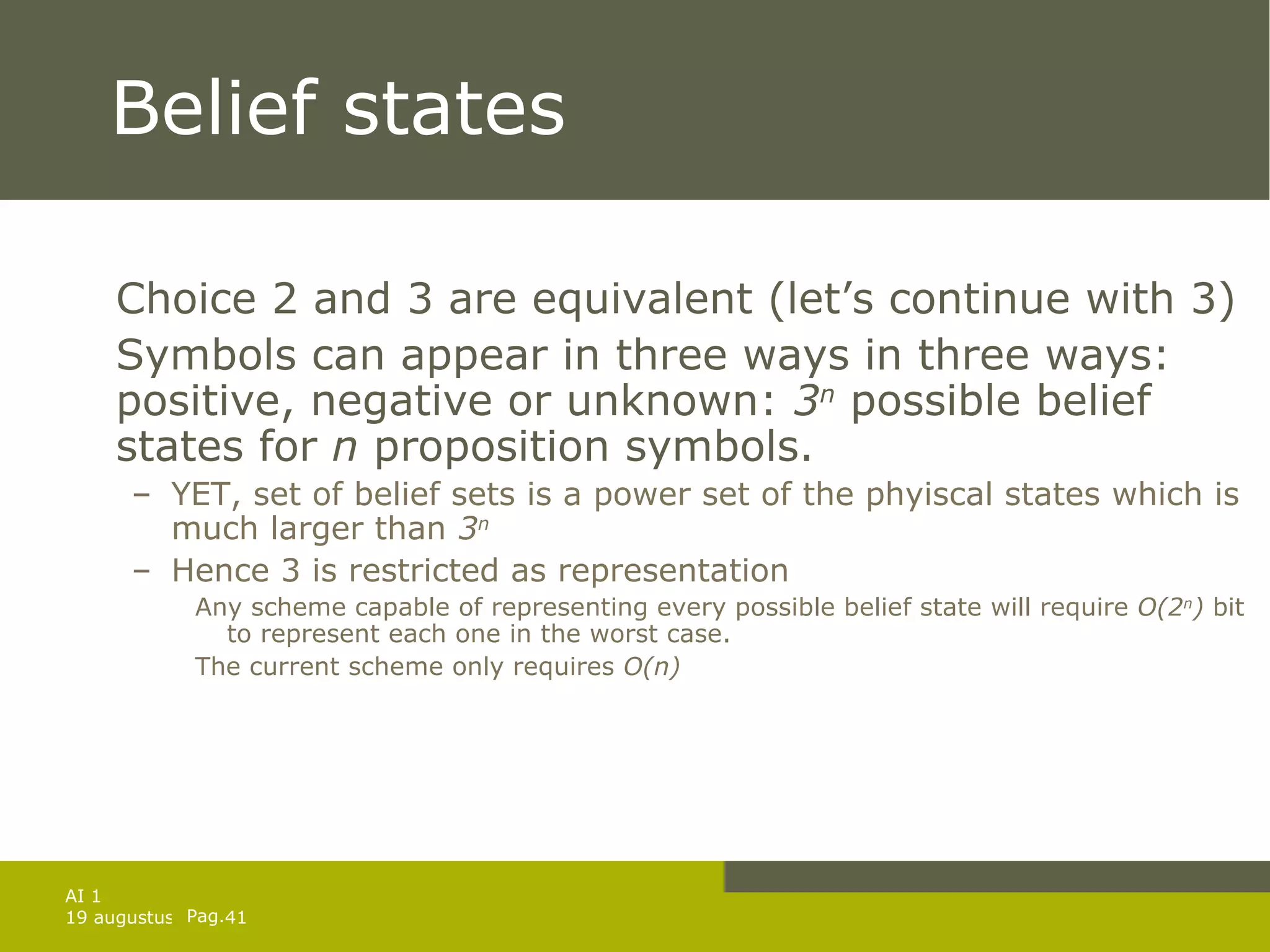 Belief states Choice 2 and 3 are equivalent (let’s continue with 3) Symbols can appear in three ways in three ways: positive, negative or unknown:  3 n  possible belief states for  n  proposition symbols. YET, set of belief sets is a power set of the phyiscal states which is much larger than  3 n Hence 3 is restricted as representation Any scheme capable of representing every possible belief state will require  O(2 n )  bit to represent each one in the worst case.  The current scheme only requires  O(n) 