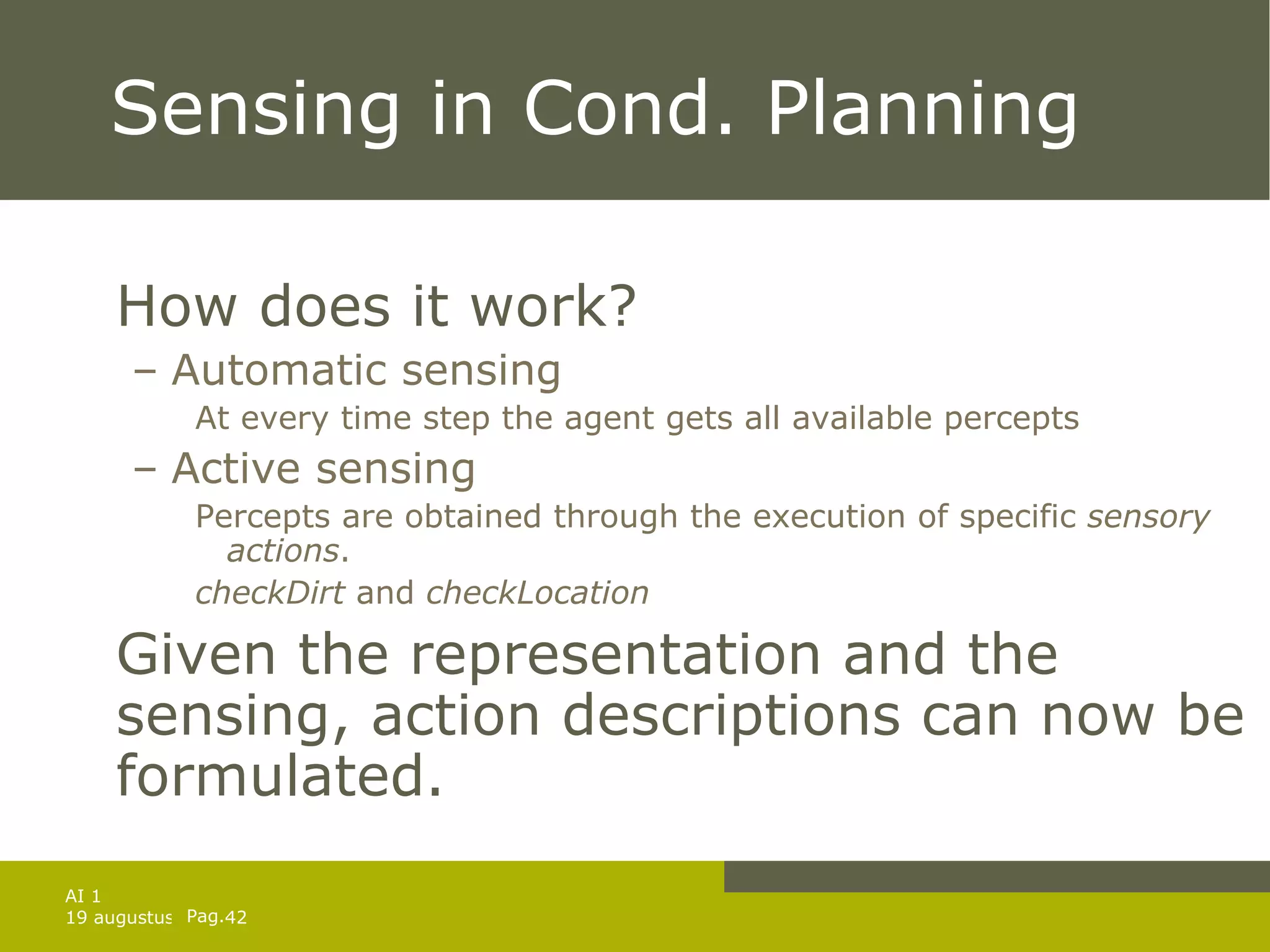 Sensing in Cond. Planning How does it work? Automatic sensing At every time step the agent gets all available percepts Active sensing Percepts are obtained through the execution of specific  sensory actions . checkDirt  and  checkLocation Given the representation and the sensing, action descriptions can now be formulated. 
