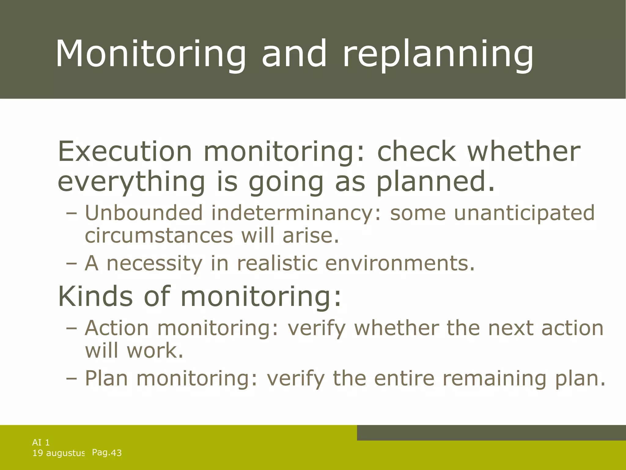 Monitoring and replanning Execution monitoring: check whether everything is going as planned. Unbounded indeterminancy: some unanticipated circumstances will arise. A necessity in realistic environments. Kinds of monitoring: Action monitoring: verify whether the next action will work. Plan monitoring: verify the entire remaining plan. 