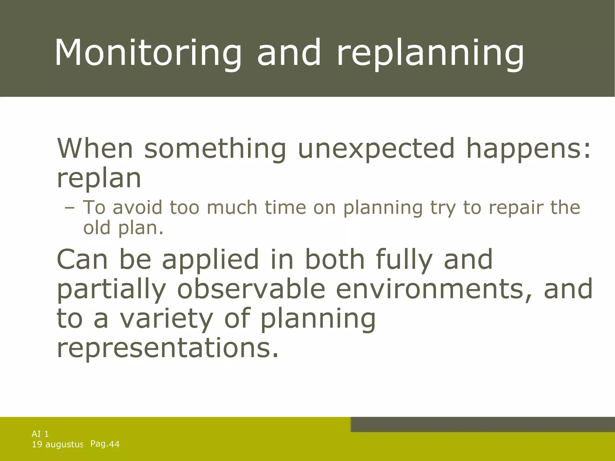Monitoring and replanning When something unexpected happens: replan To avoid too much time on planning try to repair the old plan. Can be applied in both fully and partially observable environments, and to a variety of planning representations. 