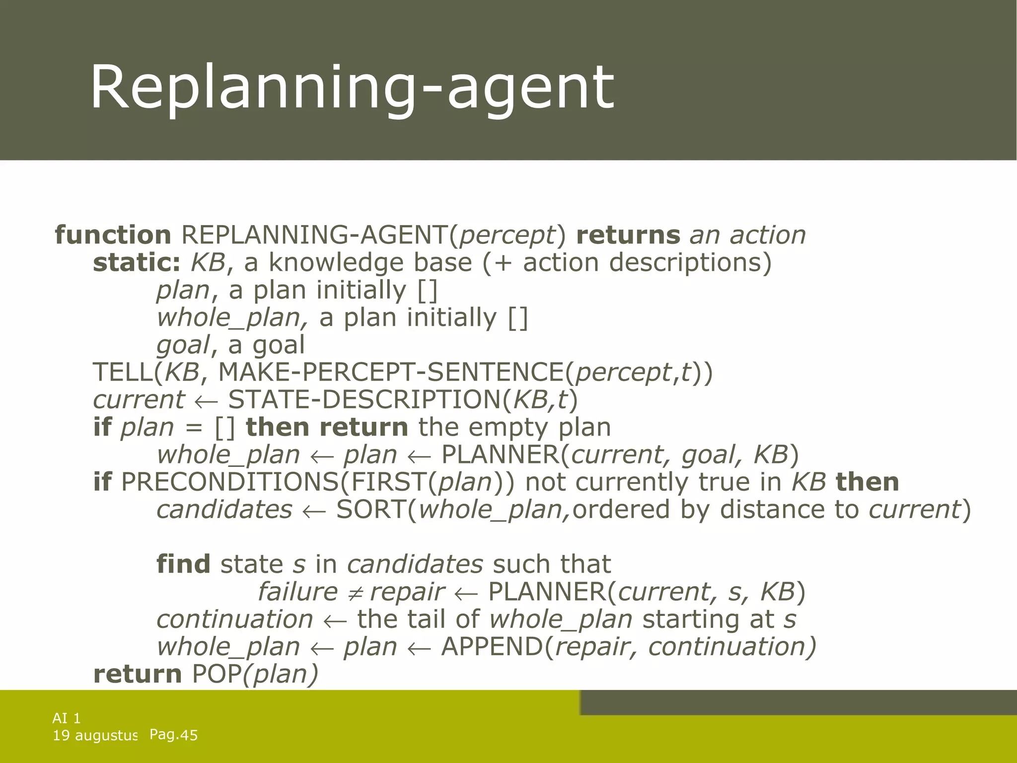 Replanning-agent function  REPLANNING-AGENT( percept )  returns  an action static:   KB , a knowledge base (+ action descriptions) plan , a plan initially [] whole_plan,  a plan initially [] goal , a goal TELL( KB , MAKE-PERCEPT-SENTENCE( percept , t )) current    STATE-DESCRIPTION( KB,t ) if  plan  = []  then return  the empty plan whole_plan     plan     PLANNER( current,   goal, KB ) if  PRECONDITIONS(FIRST( plan )) not currently true in  KB  then candidates    SORT( whole_plan, ordered by distance to  current )  find  state  s  in  candidates  such that failure    repair    PLANNER( current, s, KB ) continuation    the tail of  whole_plan  starting at  s   whole_plan     plan     APPEND( repair, continuation)   return  POP (plan) 