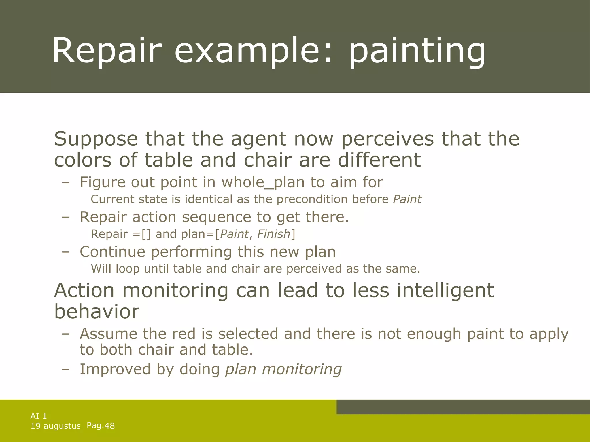 Repair example: painting Suppose that the agent now perceives that the colors of table and chair are different Figure out point in whole_plan to aim for Current state is identical as the precondition before  Paint Repair action sequence to get there. Repair =[] and plan=[ Paint ,  Finish ] Continue performing this new plan Will loop until table and chair are perceived as the same. Action monitoring can lead to less intelligent behavior Assume the red is selected and there is not enough paint to apply to both chair and table. Improved by doing  plan monitoring 