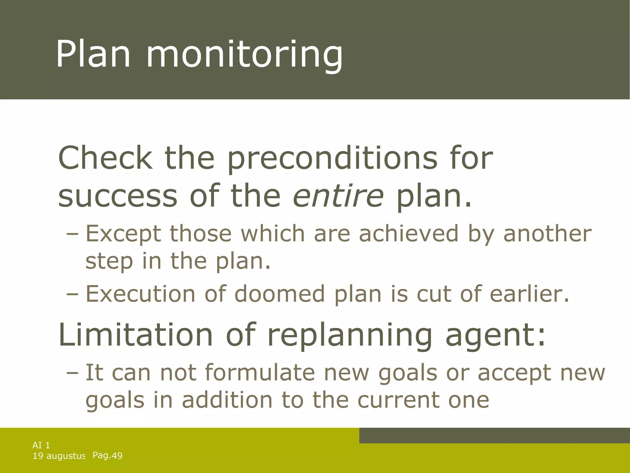 Plan monitoring Check the preconditions for success of the  entire  plan. Except those which are achieved by another step in the plan. Execution of doomed plan is cut of earlier. Limitation of replanning agent: It can not formulate new goals or accept new goals in addition to the current one 