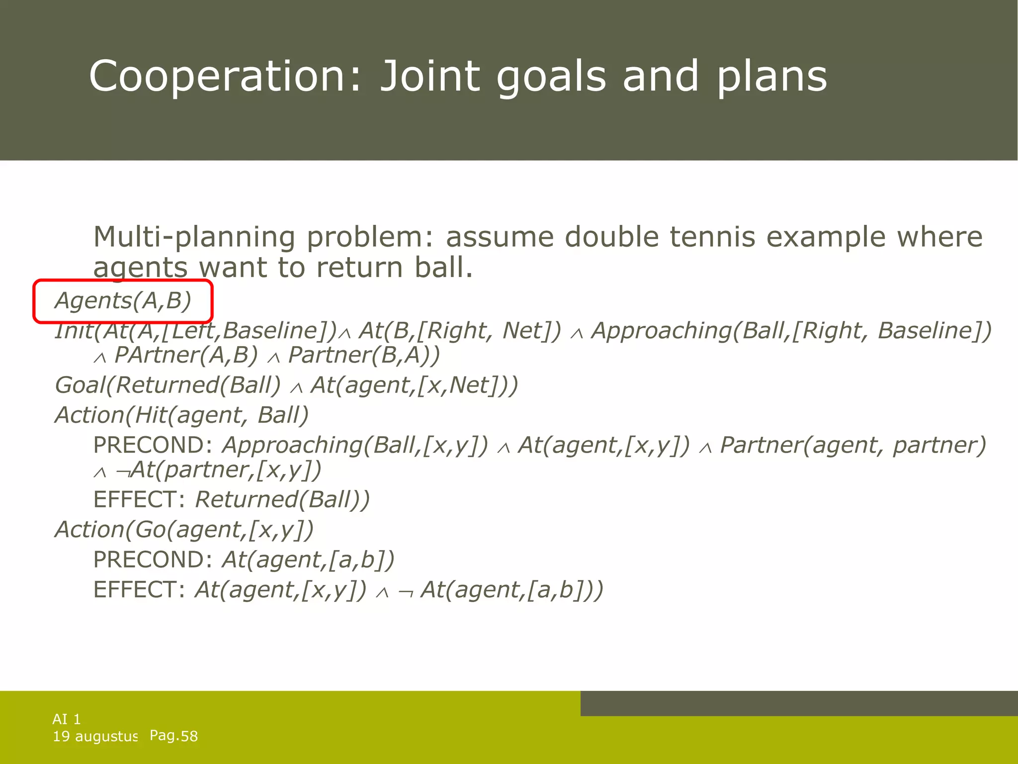 Cooperation: Joint goals and plans Multi-planning problem: assume double tennis example where agents want to return ball. Agents(A,B) Init(At(A,[Left,Baseline])   At(B,[Right, Net])    Approaching(Ball,[Right, Baseline])    PArtner(A,B)    Partner(B,A))  Goal(Returned(Ball)    At(agent,[x,Net])) Action(Hit(agent, Ball) PRECOND:  Approaching(Ball,[x,y])    At(agent,[x,y])    Partner(agent, partner)      At(partner,[x,y]) EFFECT:  Returned(Ball)) Action(Go(agent,[x,y]) PRECOND:  At(agent,[a,b]) EFFECT:  At(agent,[x,y])       At(agent,[a,b])) 