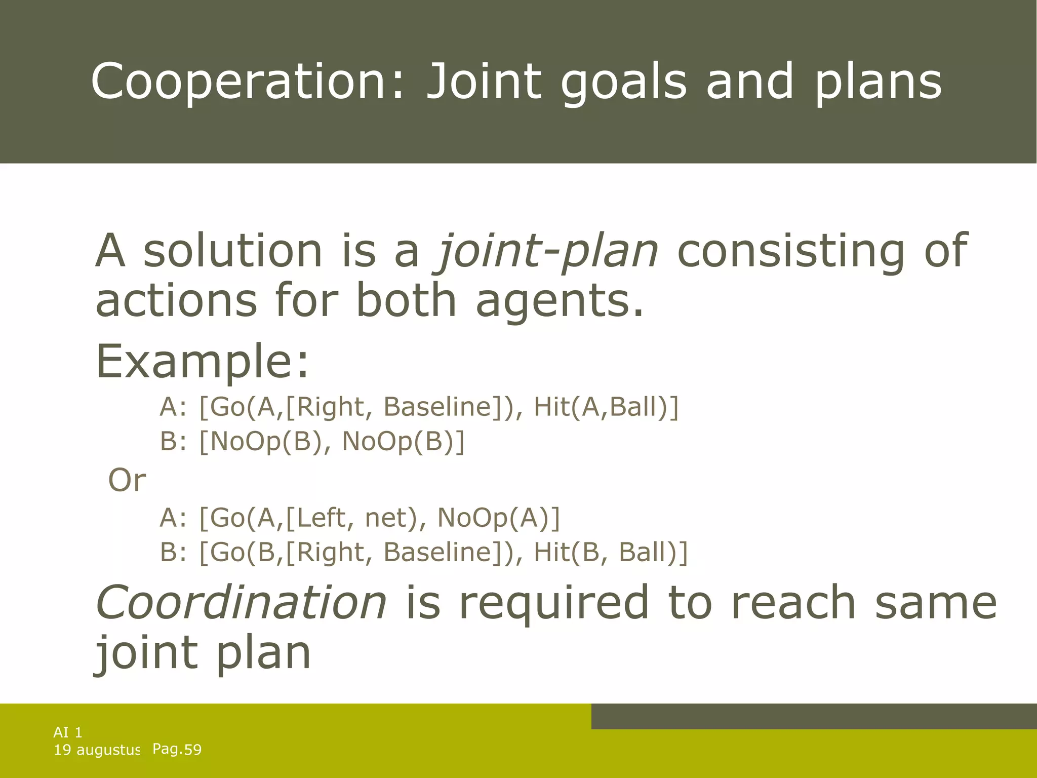 Cooperation: Joint goals and plans A solution is a  joint-plan  consisting of actions for both agents. Example: A: [Go(A,[Right, Baseline]), Hit(A,Ball)] B: [NoOp(B), NoOp(B)] Or A: [Go(A,[Left, net), NoOp(A)] B: [Go(B,[Right, Baseline]), Hit(B, Ball)] Coordination  is required to reach same joint plan 