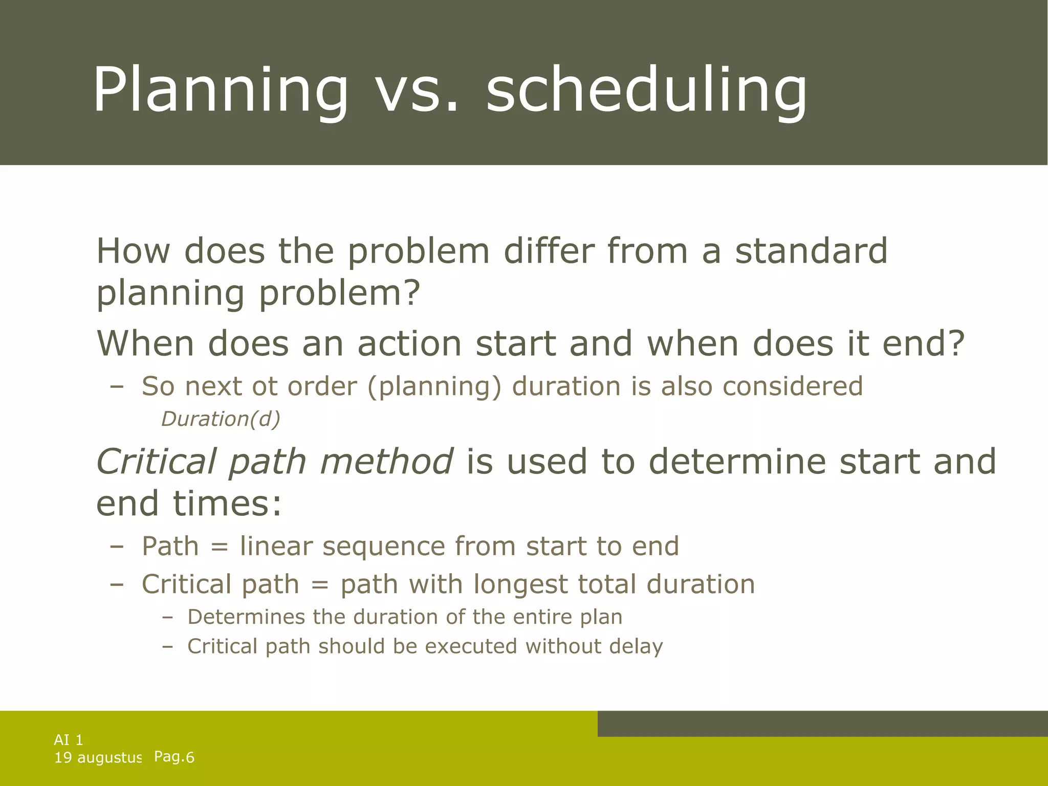 Planning vs. scheduling How does the problem differ from a standard planning problem? When does an action start and when does it end? So next ot order (planning) duration is also considered Duration(d) Critical path method  is used to determine start and end times: Path = linear sequence from start to end Critical path = path with longest total duration Determines the duration of the entire plan Critical path should be executed without delay 