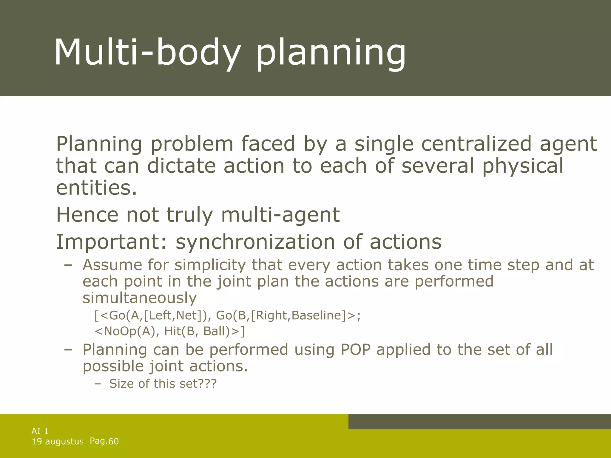 Multi-body planning  Planning problem faced by a single centralized agent that can dictate action to each of several physical entities. Hence not truly multi-agent Important: synchronization of actions Assume for simplicity that every action takes one time step and at each point in the joint plan the actions are performed simultaneously [<Go(A,[Left,Net]), Go(B,[Right,Baseline]>; <NoOp(A), Hit(B, Ball)>] Planning can be performed using POP applied to the set of all possible joint actions. Size of this set??? 