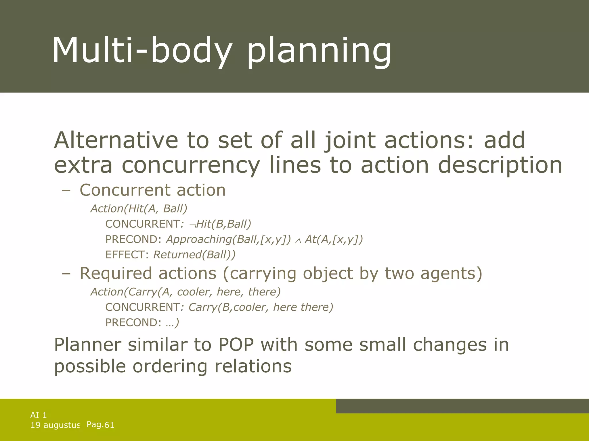 Multi-body planning  Alternative to set of all joint actions: add extra concurrency lines to action description Concurrent action Action(Hit(A, Ball) CONCURRENT :   Hit(B,Ball)  PRECOND:  Approaching(Ball,[x,y])    At(A,[x,y])  EFFECT:  Returned(Ball)) Required actions (carrying object by two agents) Action(Carry(A, cooler, here, there) CONCURRENT : Carry(B,cooler, here there)  PRECOND:  …) Planner similar to POP with some small changes in possible ordering relations 