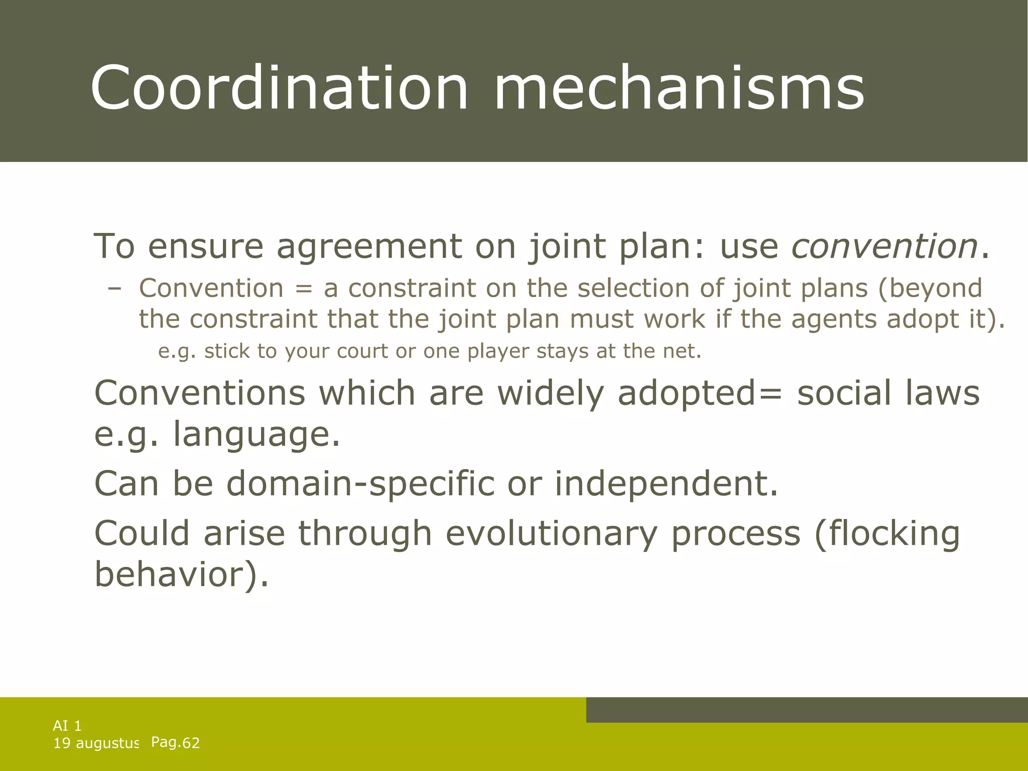 Coordination mechanisms To ensure agreement on joint plan: use  convention . Convention = a constraint on the selection of joint plans (beyond the constraint that the joint plan must work if the agents adopt it). e.g. stick to your court or one player stays at the net. Conventions which are widely adopted= social laws e.g. language. Can be domain-specific or independent. Could arise through evolutionary process (flocking behavior). 