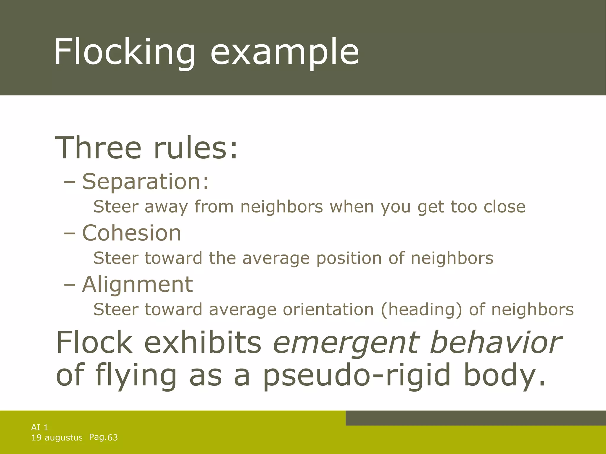 Flocking example Three rules: Separation: Steer away from neighbors when you get too close Cohesion Steer toward the average position of neighbors  Alignment Steer toward average orientation (heading) of neighbors Flock exhibits  emergent behavior  of flying as a pseudo-rigid body. 