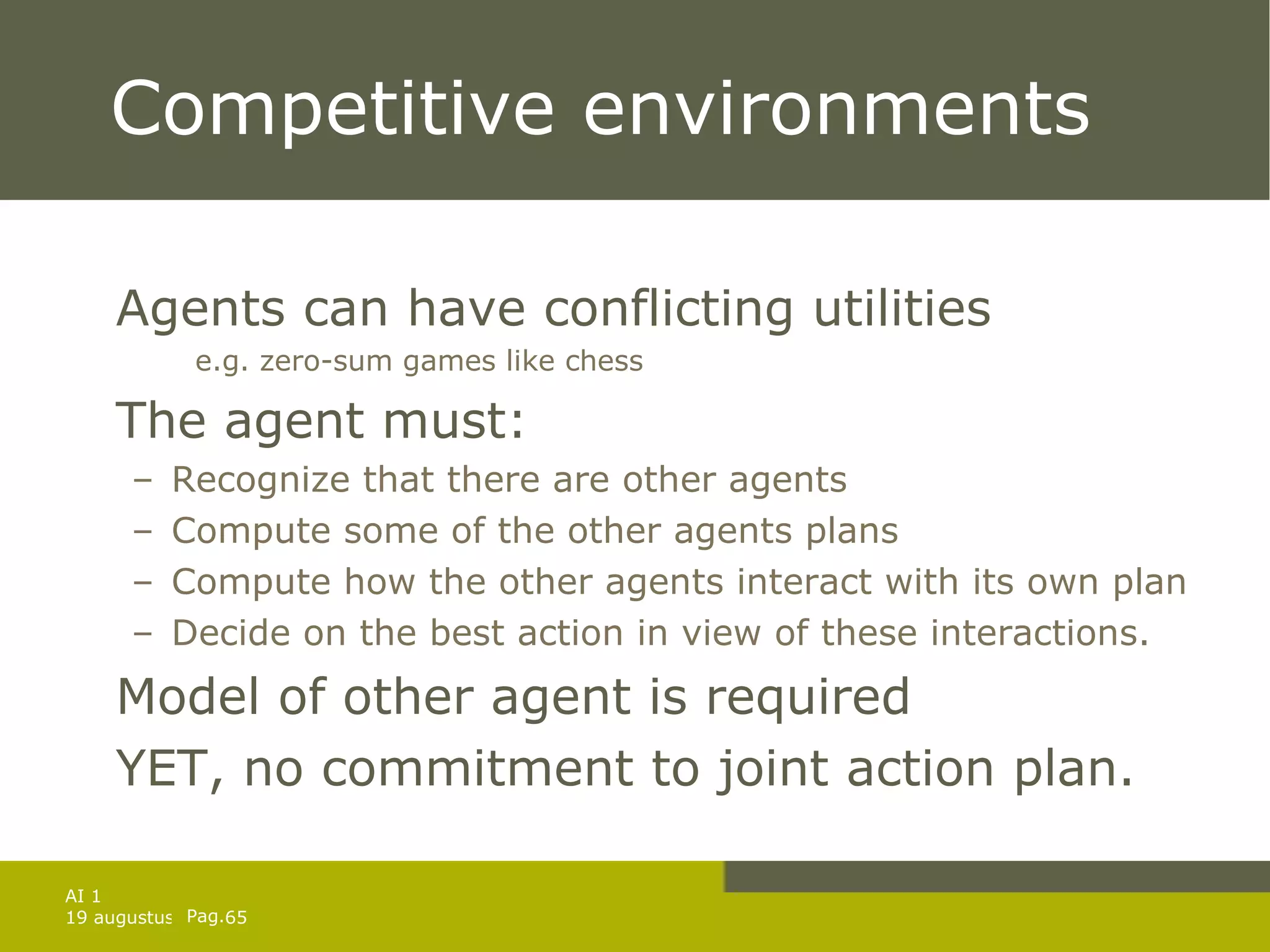 Competitive environments Agents can have conflicting utilities  e.g. zero-sum games like chess The agent must: Recognize that there are other agents Compute some of the other agents plans Compute how the other agents interact with its own plan Decide on the best action in view of these interactions. Model of other agent is required YET, no commitment to joint action plan. 