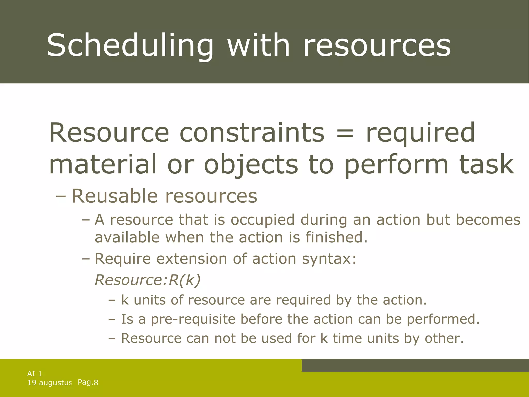 Scheduling with resources Resource constraints = required material or objects to perform task Reusable resources A resource that is occupied during an action but becomes available when the action is finished. Require extension of action syntax:  Resource:R(k) k units of resource are required by the action. Is a pre-requisite before the action can be performed. Resource can not be used for k time units by other. 