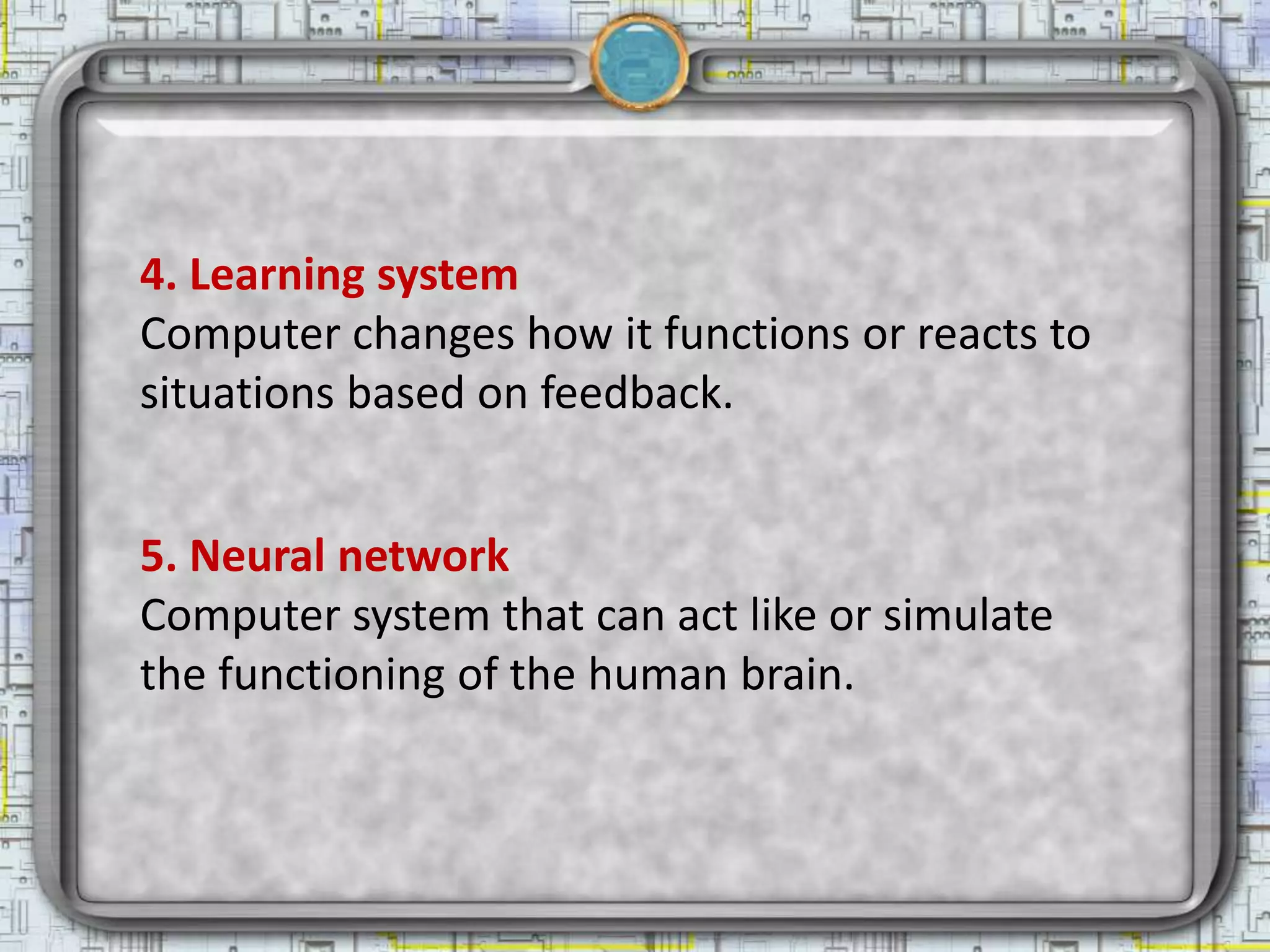 4. Learning system
Computer changes how it functions or reacts to
situations based on feedback.


5. Neural network
Computer system that can act like or simulate
the functioning of the human brain.
 
