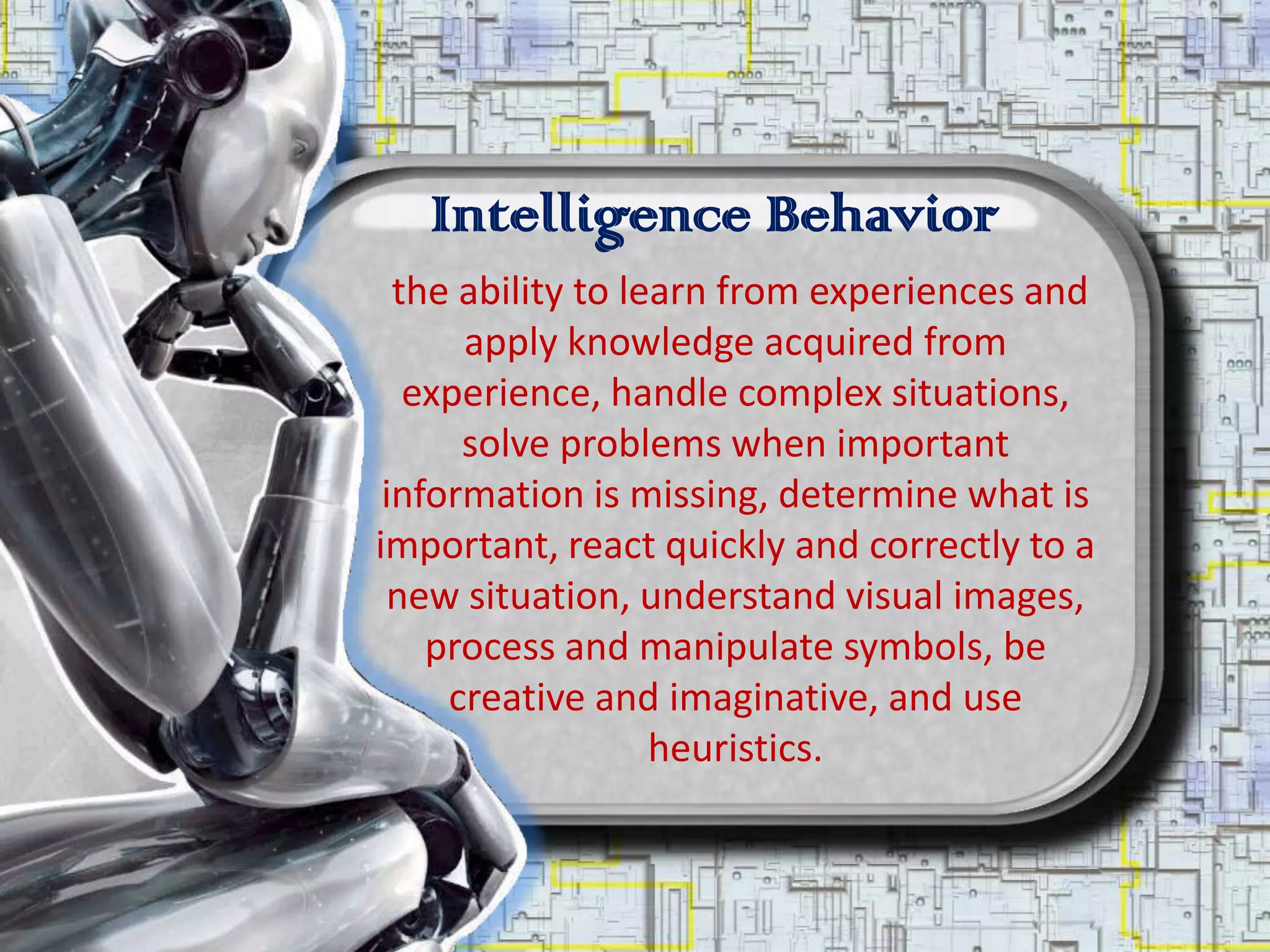 Intelligence Behavior
  the ability to learn from experiences and
      apply knowledge acquired from
   experience, handle complex situations,
      solve problems when important
 information is missing, determine what is
important, react quickly and correctly to a
 new situation, understand visual images,
    process and manipulate symbols, be
     creative and imaginative, and use
                   heuristics.
 