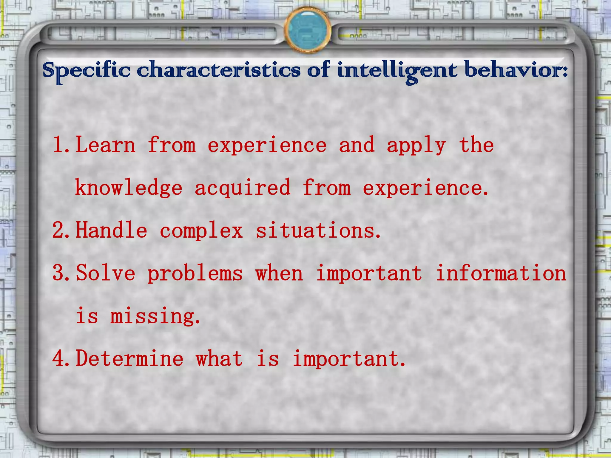 Specific characteristics of intelligent behavior:

1.Learn from experience and apply the
   knowledge acquired from experience.
2.Handle complex situations.
3.Solve problems when important information
   is missing.
4.Determine what is important.
 