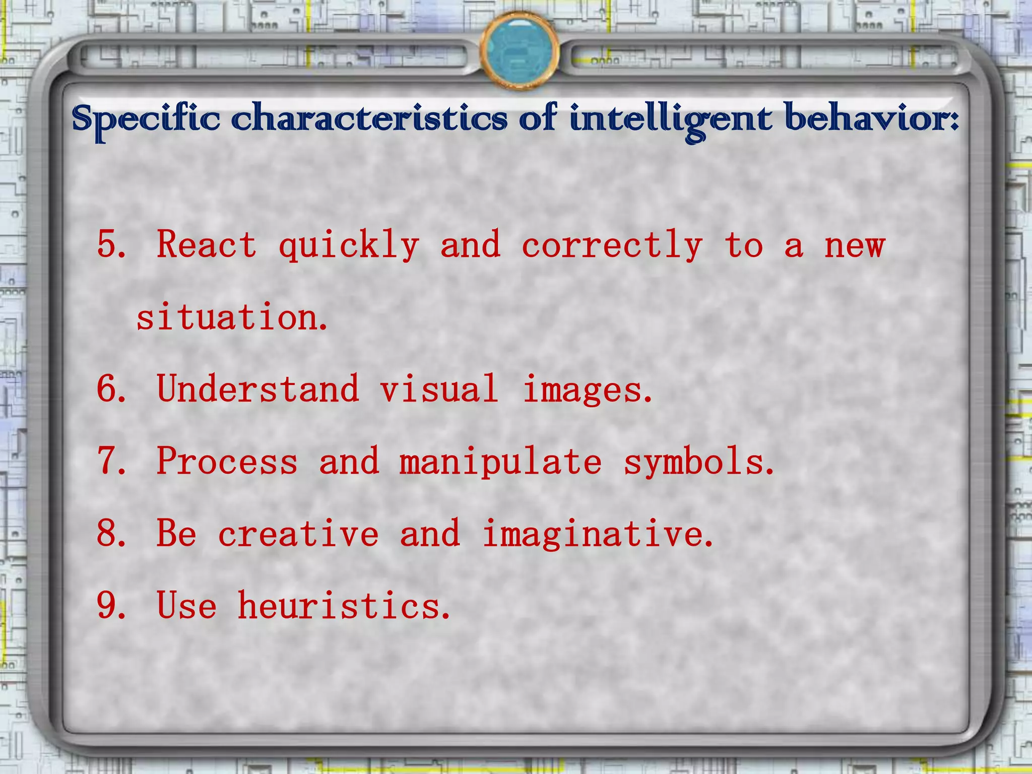 Specific characteristics of intelligent behavior:

 5. React quickly and correctly to a new
   situation.
 6. Understand visual images.
 7. Process and manipulate symbols.
 8. Be creative and imaginative.
 9. Use heuristics.
 