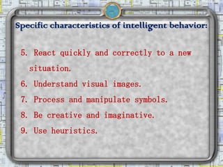 Specific characteristics of intelligent behavior:

 5. React quickly and correctly to a new
   situation.
 6. Understand visual images.
 7. Process and manipulate symbols.
 8. Be creative and imaginative.
 9. Use heuristics.
 