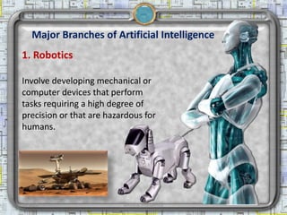 Major Branches of Artificial Intelligence
  1. Robotics

  Involve developing mechanical or
  computer devices that perform
  tasks requiring a high degree of
  precision or that are hazardous for
  humans.




2/18/2013                   Artificial Intelligence   10
 