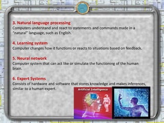 3. Natural language processing
  Computers understand and react to statements and commands made in a
  “natural” language, such as English.

  4. Learning system
  Computer changes how it functions or reacts to situations based on feedback.

  5. Neural network
  Computer system that can act like or simulate the functioning of the human
  brain.

  6. Expert Systems
  Consists of hardware and software that stores knowledge and makes inferences,
  similar to a human expert.




2/18/2013                           Artificial Intelligence                       12
 