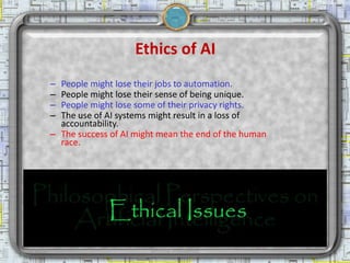 Ethics of AI
            – People might lose their jobs to automation.
            – People might lose their sense of being unique.
            – People might lose some of their privacy rights.
            – The use of AI systems might result in a loss of
              accountability.
            – The success of AI might mean the end of the human
              race.




2/18/2013                          Artificial Intelligence        13
 