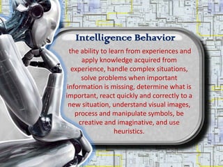 Intelligence Behavior
  the ability to learn from experiences and
      apply knowledge acquired from
   experience, handle complex situations,
      solve problems when important
 information is missing, determine what is
important, react quickly and correctly to a
 new situation, understand visual images,
    process and manipulate symbols, be
     creative and imaginative, and use
                   heuristics.
 