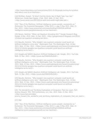 <http://www.bloomberg.com/news/articles/2015-10-26/google-turning-its-lucrative-
web-search-over-to-ai-machines>.
[18] McMillan, Robert. “AI Won’t End the World, But It Might Take Your Job.”
Wired.com. Conde Nast Digital, 2 Feb. 2015. Web. 21 Dec. 2015.
<http://www.wired.com/2015/02/ai-wont-end-world-might-take-job/>.
[19] ” Rise of the Machines: Artificial intelligence scares people—excessively so.”
Economist. The Economist Newspaper, 9 May 2015: n. pag. 9 May 2015. Web. 21
Dec. 2015. <http://www.economist.com/news/briefing/21650526-artificial-
intelligence-scares-peopleexcessively-so-rise-machines>.
[20] Neven, Hartmut. “When can Quantum Annealing Win?” Google Research Blog.
Google, 8 Dec. 2015. Web. 21 Dec. 2015. <http://googleresearch.blogspot.com/2015/
12/when-can-quantum-annealing-win.html>.
[21] Basulto, Dominic. “Why Google’s new quantum computer could launch an
artificial intelligence arms race.” Washington Post. The Washington Post, 10 Dec.
2015. Web. 21 Dec. 2015. <https://www.washingtonpost.com/news/innovations/wp/
2015/12/10/why-googles-new-quantum-computer-could-launch-an-artificial-
intelligence-arms-race/>.
[22] Google and NASA’s Quantum Artificial Intelligence Lab. Google, 2013. YouTube.
Web. 21 Dec. 2015. <https://youtu.be/CMdHDHEuOUE>.
[23] Basulto, Dominic. “Why Google’s new quantum computer could launch an
artificial intelligence arms race.” Washington Post. The Washington Post, 10 Dec.
2015. Web. 21 Dec. 2015. <https://www.washingtonpost.com/news/innovations/wp/
2015/12/10/why-googles-new-quantum-computer-could-launch-an-artificial-
intelligence-arms-race/>.
[24] Google and NASA’s Quantum Artificial Intelligence Lab. Google, 2013. YouTube.
Web. 21 Dec. 2015. <https://youtu.be/CMdHDHEuOUE>.
[25] Basulto, Dominic. “Why Google’s new quantum computer could launch an
artificial intelligence arms race.” Washington Post. The Washington Post, 10 Dec.
2015. Web. 21 Dec. 2015. <https://www.washingtonpost.com/news/innovations/wp/
2015/12/10/why-googles-new-quantum-computer-could-launch-an-artificial-
intelligence-arms-race/>.
[26] The Wonderful and Terrifying Implications of Computers That Can Learn. Perf.
Jeremy Howard. TED. TED Conferences, LLC, Dec. 2014. Web. 21 Dec. 2015.
<http://www.ted.com/talks/
jeremy_howard_the_wonderful_and_terrifying_implications_of_computers_that_can_learn>.
[27] Ibid
[28] ” Rise of the Machines: Artificial intelligence scares people—excessively so.”
Economist. The Economist Newspaper, 9 May 2015: n. pag. 9 May 2015. Web. 21
Dec. 2015. <http://www.economist.com/news/briefing/21650526-artificial-
intelligence-scares-peopleexcessively-so-rise-machines>.
Artificial Intelligence Page 10 of 12 info.4imprint.com
 