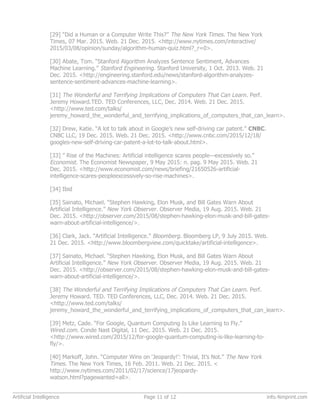 [29] “Did a Human or a Computer Write This?” The New York Times. The New York
Times, 07 Mar. 2015. Web. 21 Dec. 2015. <http://www.nytimes.com/interactive/
2015/03/08/opinion/sunday/algorithm-human-quiz.html?_r=0>.
[30] Abate, Tom. “Stanford Algorithm Analyzes Sentence Sentiment, Advances
Machine Learning.” Stanford Engineering. Stanford University, 1 Oct. 2013. Web. 21
Dec. 2015. <http://engineering.stanford.edu/news/stanford-algorithm-analyzes-
sentence-sentiment-advances-machine-learning>.
[31] The Wonderful and Terrifying Implications of Computers That Can Learn. Perf.
Jeremy Howard.TED. TED Conferences, LLC, Dec. 2014. Web. 21 Dec. 2015.
<http://www.ted.com/talks/
jeremy_howard_the_wonderful_and_terrifying_implications_of_computers_that_can_learn>.
[32] Drew, Katie. “A lot to talk about in Google’s new self-driving car patent.” CNBC.
CNBC LLC, 19 Dec. 2015. Web. 21 Dec. 2015. <http://www.cnbc.com/2015/12/18/
googles-new-self-driving-car-patent-a-lot-to-talk-about.html>.
[33] ” Rise of the Machines: Artificial intelligence scares people—excessively so.”
Economist. The Economist Newspaper, 9 May 2015: n. pag. 9 May 2015. Web. 21
Dec. 2015. <http://www.economist.com/news/briefing/21650526-artificial-
intelligence-scares-peopleexcessively-so-rise-machines>.
[34] Ibid
[35] Sainato, Michael. “Stephen Hawking, Elon Musk, and Bill Gates Warn About
Artificial Intelligence.” New York Observer. Observer Media, 19 Aug. 2015. Web. 21
Dec. 2015. <http://observer.com/2015/08/stephen-hawking-elon-musk-and-bill-gates-
warn-about-artificial-intelligence/>.
[36] Clark, Jack. “Artificial Intelligence.” Bloomberg. Bloomberg LP, 9 July 2015. Web.
21 Dec. 2015. <http://www.bloombergview.com/quicktake/artificial-intelligence>.
[37] Sainato, Michael. “Stephen Hawking, Elon Musk, and Bill Gates Warn About
Artificial Intelligence.” New York Observer. Observer Media, 19 Aug. 2015. Web. 21
Dec. 2015. <http://observer.com/2015/08/stephen-hawking-elon-musk-and-bill-gates-
warn-about-artificial-intelligence/>.
[38] The Wonderful and Terrifying Implications of Computers That Can Learn. Perf.
Jeremy Howard. TED. TED Conferences, LLC, Dec. 2014. Web. 21 Dec. 2015.
<http://www.ted.com/talks/
jeremy_howard_the_wonderful_and_terrifying_implications_of_computers_that_can_learn>.
[39] Metz, Cade. “For Google, Quantum Computing Is Like Learning to Fly.”
Wired.com. Conde Nast Digital, 11 Dec. 2015. Web. 21 Dec. 2015.
<http://www.wired.com/2015/12/for-google-quantum-computing-is-like-learning-to-
fly/>.
[40] Markoff, John. “Computer Wins on ‘Jeopardy!’: Trivial, It’s Not.” The New York
Times. The New York Times, 16 Feb. 2011. Web. 21 Dec. 2015. <
http://www.nytimes.com/2011/02/17/science/17jeopardy-
watson.html?pagewanted=all>.
Artificial Intelligence Page 11 of 12 info.4imprint.com
 