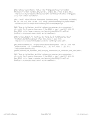 [41] Holland, Taylor Mallory. “Will AI Take Writing Jobs Away from Content
Marketers?” Content Standard. Skyword Inc., 14 Dec. 2015. Web. 21 Dec. 2015.
<http://www.skyword.com/contentstandard/for-storytellers/will-ai-take-writing-jobs-
away-from-content-marketers/>.
[42] “Yahoo’s Mayer: Artificial Intelligence Is Next Big Thing.” Bloomberg. Bloomberg
LP, 16 June 2015. Web. 21 Dec. 2015. <http://www.bloomberg.com/news/videos/
2015-06-16/yahoo-s-mayer-artificial-intelligence-is-next-big-thing>.
[43] ” Rise of the Machines: Artificial intelligence scares people—excessively so.”
Economist. The Economist Newspaper, 9 May 2015: n. pag. 9 May 2015. Web. 21
Dec. 2015. <http://www.economist.com/news/briefing/21650526-artificial-
intelligence-scares-peopleexcessively-so-rise-machines>.
[44] McMillan, Robert. “AI Won’t End the World, But It Might Take Your Job.”
Wired.com. Conde Nast Digital, 2 Feb. 2015. Web. 21 Dec. 2015.
<http://www.wired.com/2015/02/ai-wont-end-world-might-take-job/>.
[45] The Wonderful and Terrifying Implications of Computers That Can Learn. Perf.
Jeremy Howard. TED. TED Conferences, LLC, Dec. 2014. Web. 21 Dec. 2015.
<http://www.ted.com/talks/
jeremy_howard_the_wonderful_and_terrifying_implications_of_computers_that_can_learn>.
[46] ” Rise of the Machines: Artificial intelligence scares people—excessively so.”
Economist. The Economist Newspaper. 9 May 2015: n. pag. 9 May 2015. Web. 21
Dec. 2015. <http://www.economist.com/news/briefing/21650526-artificial-
intelligence-scares-peopleexcessively-so-rise-machines>.
Artificial Intelligence Page 12 of 12 info.4imprint.com
 