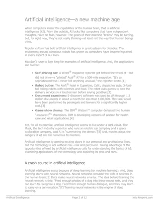 Artificial intelligence—a new machine age
When computers mimic the capabilities of the human brain, that is artificial
intelligence (AI). From the outside, AI looks like computers that have independent
thoughts. Have no fear, however. The gears of their machine “brains” may be turning,
but, for right now, they’re not really thinking—at least not the way that human beings
think.
Popular culture has held artificial intelligence in great esteem for decades. The
excitement around conscious robots has grown as computers have become ingrained
in every aspect of our lives.
You don’t have to look long for examples of artificial intelligence. And, the applications
are diverse:
• Self-driving car: A Wired
®
magazine reporter got behind the wheel of—but
did not drive—a “piloted” Audi
®
A7 for a 500-mile excursion. “It’s so
sophisticated that I never felt anything unusual,” the reporter wrote.[1]
• Robot butler: The Aloft
®
hotel in Cupertino, Calif., dispatches cute, 3-foot-
tall rolling robots with toiletries and food. The robot asks guests to rate the
delivery service on a touchscreen before saying goodbye.[2]
• Document examiners: E-discovery software was used to sift through 1.5
million documents in about a month for less than $100,000. This task would
have been performed by paralegals and lawyers for a significantly higher
cost.[3]
• Game show champ: The IBM
®
Watson™ computer defeated two human
“Jeopardy!
®
” champions. IBM is developing versions of Watson for health
care and retail applications.[4]
Yet, for all its promise, artificial intelligence seems to live under a dark cloud. Elon
Musk, the tech industry superstar who runs an electric car company and a space
exploration company, said AI is “summoning the demon.”[5] And, movies about the
dangers of AI are too numerous to mention.
Artificial intelligence is opening exciting doors in our personal and professional lives,
but the technology is not without risk—real and perceived. Taking advantage of the
opportunities offered by artificial intelligence calls for understanding the basics of AI,
examining applications of the technology and exploring its pros and cons.
A crash course in artificial intelligence
Artificial intelligence exists because of deep learning (or machine learning). And, deep
learning starts with neural networks. Neural networks simulate the web of neurons in
the human brain.[6] Data make neural networks smarter. The idea behind training the
neural network is this: “Feed enough photos of a dog into these neural nets, and they
can learn to recognize a dog. Feed them enough human dialogue, and they may learn
to carry on a conversation.”[7] Training neural networks is the engine of deep
learning.
Artificial Intelligence Page 2 of 12 info.4imprint.com
 