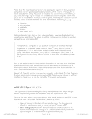 What does this mean to someone who’s not a computer expert? In short, quantum
computers are very good at optimization problems, which happen when you try to
reach a solution by taking thousands of variables into consideration. For instance, if
you were planning a trip to Europe, you could tell a quantum computer which cities
you’d like to visit and how much you want to spend. The computer would give you an
itinerary based on those elements and even more factors, including:[21],[22]
• Weather
• Baggage fees
• Upgrades
• Routes
• And, many more
Optimized solutions are derived from volumes of data—volumes of data that train
deep learning algorithms. The future of artificial intelligence may be tied to quantum
computing and optimization:[23]
“Imagine NASA being able to use quantum computers to optimize the flight
trajectories of interstellar space missions, FedEx
®
being able to optimize its
delivery fleet of trucks and planes, an airport being able to optimize its air
traffic control grid, the military being able to crack any encryption code, or a
Big Pharma company being able to optimize its search for a breakthrough new
drug.”
Part of the reason quantum computers are so powerful is that they work differently
from standard computers. A standard computer reads everything in 1s and 0s. A
quantum computer, to compare, reads everything in 1s and 0s, and sometimes a 1
and a 0 can exist at the same time.[24]
Google’s D-Wave 2X isn’t the only quantum computer on the block. The Yale Quantum
Institute also is exploring quantum computers.[25] As commercial interest in artificial
intelligence has grown, so has the market for AI products and services.
Artificial intelligence in action
The capabilities of artificial intelligence today are impressive—and they’ll only get
better. Deep learning models for computers likely will improve over time.
We’re at the point where computers can see, hear, speak, write and read.[26] Human
brains now have competition for high-level cognitive activities:
• See: AI learned to identify traffic signs in Germany. The deep learning
algorithm was twice as good as humans at identifying signs.[27]
• Hear and speak: Microsoft
®
demonstrated real-time translation by AI.
Communication between colleagues in California and Germany went from
spoken English to written German to spoken German.[28]
Artificial Intelligence Page 5 of 12 info.4imprint.com
 