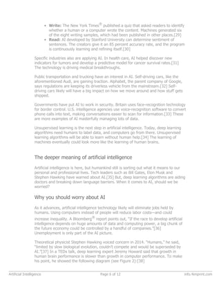 • Write: The New York Times
®
published a quiz that asked readers to identify
whether a human or a computer wrote the content. Machines generated six
of the eight writing samples, which had been published in other places.[29]
• Read: AI developed by Stanford University can determine sentiment of
sentences. The creators give it an 85 percent accuracy rate, and the program
is continuously learning and refining itself.[30]
Specific industries also are applying AI. In health care, AI helped discover new
indicators for tumors and develop a predictive model for cancer survival rates.[31]
The technology is driving medical breakthroughs.
Public transportation and trucking have an interest in AI. Self-driving cars, like the
aforementioned Audi, are gaining traction. Alphabet, the parent company of Google,
says regulations are keeping its driverless vehicle from the mainstream.[32] Self-
driving cars likely will have a big impact on how we move around and how stuff gets
shipped.
Governments have put AI to work in security. Britain uses face-recognition technology
for border control. U.S. intelligence agencies use voice-recognition software to convert
phone calls into text, making conversations easier to scan for information.[33] These
are more examples of AI masterfully managing lots of data.
Unsupervised learning is the next step in artificial intelligence. Today, deep learning
algorithms need humans to label data, and computers go from there. Unsupervised
learning algorithms will be able to learn without human help.[34] The learning of
machines eventually could look more like the learning of human brains.
The deeper meaning of artificial intelligence
Artificial intelligence is here, but humankind still is sorting out what it means to our
personal and professional lives. Tech leaders such as Bill Gates, Elon Musk and
Stephen Hawking have warned about AI.[35] But, deep learning algorithms are aiding
doctors and breaking down language barriers. When it comes to AI, should we be
worried?
Why you should worry about AI
As it advances, artificial intelligence technology likely will eliminate jobs held by
humans. Using computers instead of people will reduce labor costs—and could
increase inequality. A Bloomberg
®
report points out, “If the race to develop artificial
intelligence depends on huge amounts of data and computing power, a big chunk of
the future economy could be controlled by a handful of companies.”[36]
Unemployment is only part of the AI picture.
Theoretical physicist Stephen Hawking voiced concern in 2014. “Humans,” he said,
“limited by slow biological evolution, couldn’t compete and would be superseded by
AI.”[37] In a TEDx talk, deep learning expert Jeremy Howard said that growth in
human brain performance is slower than growth in computer performance. To make
his point, he showed the following diagram (see Figure 2):[38]
Artificial Intelligence Page 6 of 12 info.4imprint.com
 
