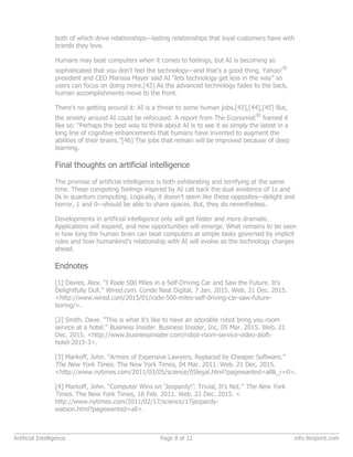 both of which drive relationships—lasting relationships that loyal customers have with
brands they love.
Humans may beat computers when it comes to feelings, but AI is becoming so
sophisticated that you don’t feel the technology—and that’s a good thing. Yahoo!
®
president and CEO Marissa Mayer said AI “lets technology get less in the way” so
users can focus on doing more.[42] As the advanced technology fades to the back,
human accomplishments move to the front.
There’s no getting around it: AI is a threat to some human jobs.[43],[44],[45] But,
the anxiety around AI could be refocused. A report from The Economist
®
framed it
like so: “Perhaps the best way to think about AI is to see it as simply the latest in a
long line of cognitive enhancements that humans have invented to augment the
abilities of their brains.”[46] The jobs that remain will be improved because of deep
learning.
Final thoughts on artificial intelligence
The promise of artificial intelligence is both exhilarating and terrifying at the same
time. These competing feelings inspired by AI call back the dual existence of 1s and
0s in quantum computing. Logically, it doesn’t seem like these opposites—delight and
horror, 1 and 0—should be able to share spaces. But, they do nevertheless.
Developments in artificial intelligence only will get faster and more dramatic.
Applications will expand, and new opportunities will emerge. What remains to be seen
is how long the human brain can beat computers at simple tasks governed by implicit
rules and how humankind’s relationship with AI will evolve as the technology charges
ahead.
Endnotes
[1] Davies, Alex. “I Rode 500 Miles in a Self-Driving Car and Saw the Future. It’s
Delightfully Dull.” Wired.com. Conde Nast Digital, 7 Jan. 2015. Web. 21 Dec. 2015.
<http://www.wired.com/2015/01/rode-500-miles-self-driving-car-saw-future-
boring/>.
[2] Smith, Dave. “This is what it’s like to have an adorable robot bring you room
service at a hotel.” Business Insider. Business Insider, Inc, 05 Mar. 2015. Web. 21
Dec. 2015. <http://www.businessinsider.com/robot-room-service-video-aloft-
hotel-2015-3>.
[3] Markoff, John. “Armies of Expensive Lawyers, Replaced by Cheaper Software.”
The New York Times. The New York Times, 04 Mar. 2011. Web. 21 Dec. 2015.
<http://www.nytimes.com/2011/03/05/science/05legal.html?pagewanted=all&_r=0>.
[4] Markoff, John. “Computer Wins on ‘Jeopardy!’: Trivial, It’s Not.” The New York
Times. The New York Times, 16 Feb. 2011. Web. 21 Dec. 2015. <
http://www.nytimes.com/2011/02/17/science/17jeopardy-
watson.html?pagewanted=all>.
Artificial Intelligence Page 8 of 12 info.4imprint.com
 
