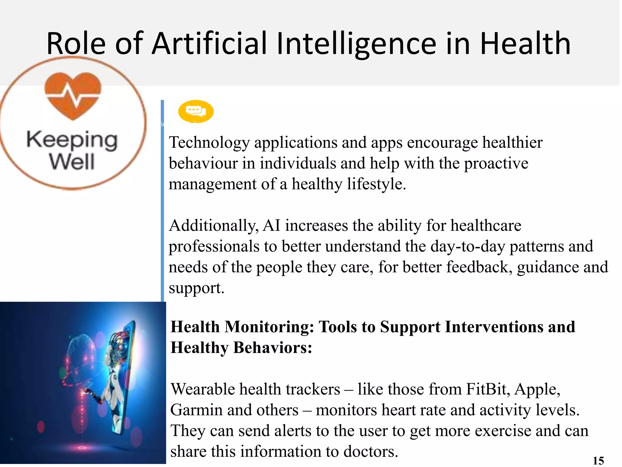 Get a modern PowerPoint Presentation that is beautifully designed. I hope and I believe that
this Template will your Time.
M A C H I N E L E A R N I N G
Role of Artificial Intelligence in Health
Technology applications and apps encourage healthier
behaviour in individuals and help with the proactive
management of a healthy lifestyle.
Additionally, AI increases the ability for healthcare
professionals to better understand the day-to-day patterns and
needs of the people they care, for better feedback, guidance and
support.
Health Monitoring: Tools to Support Interventions and
Healthy Behaviors:
Wearable health trackers – like those from FitBit, Apple,
Garmin and others – monitors heart rate and activity levels.
They can send alerts to the user to get more exercise and can
share this information to doctors. 15
 