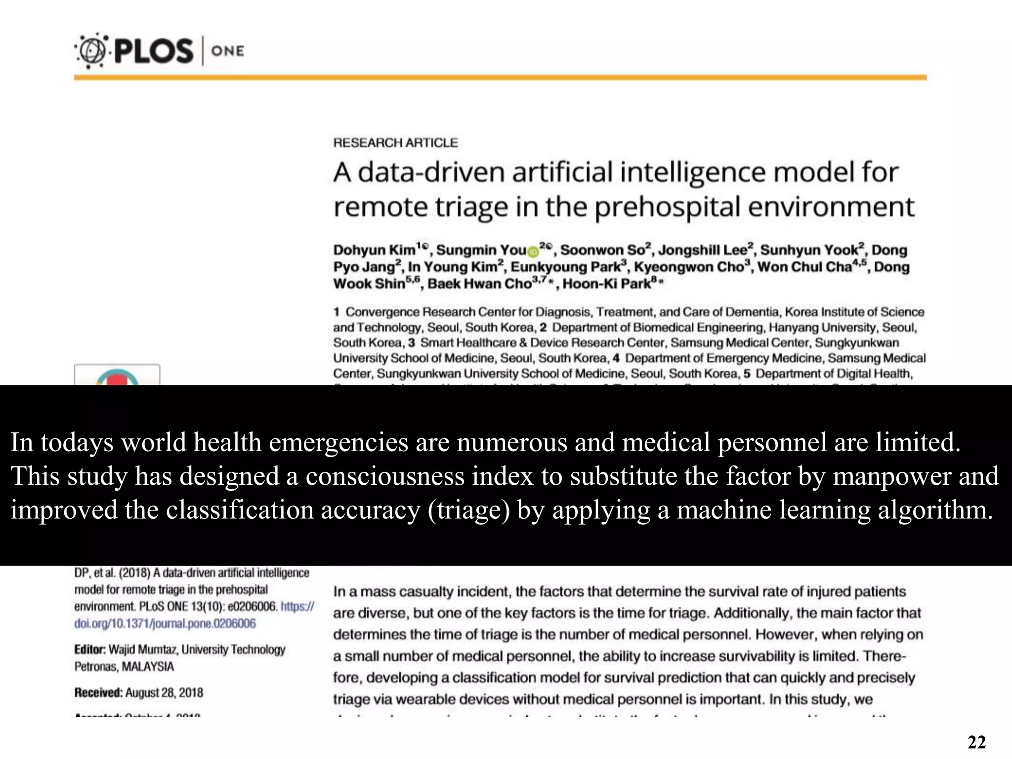 In todays world health emergencies are numerous and medical personnel are limited.
This study has designed a consciousness index to substitute the factor by manpower and
improved the classification accuracy (triage) by applying a machine learning algorithm.
22
 