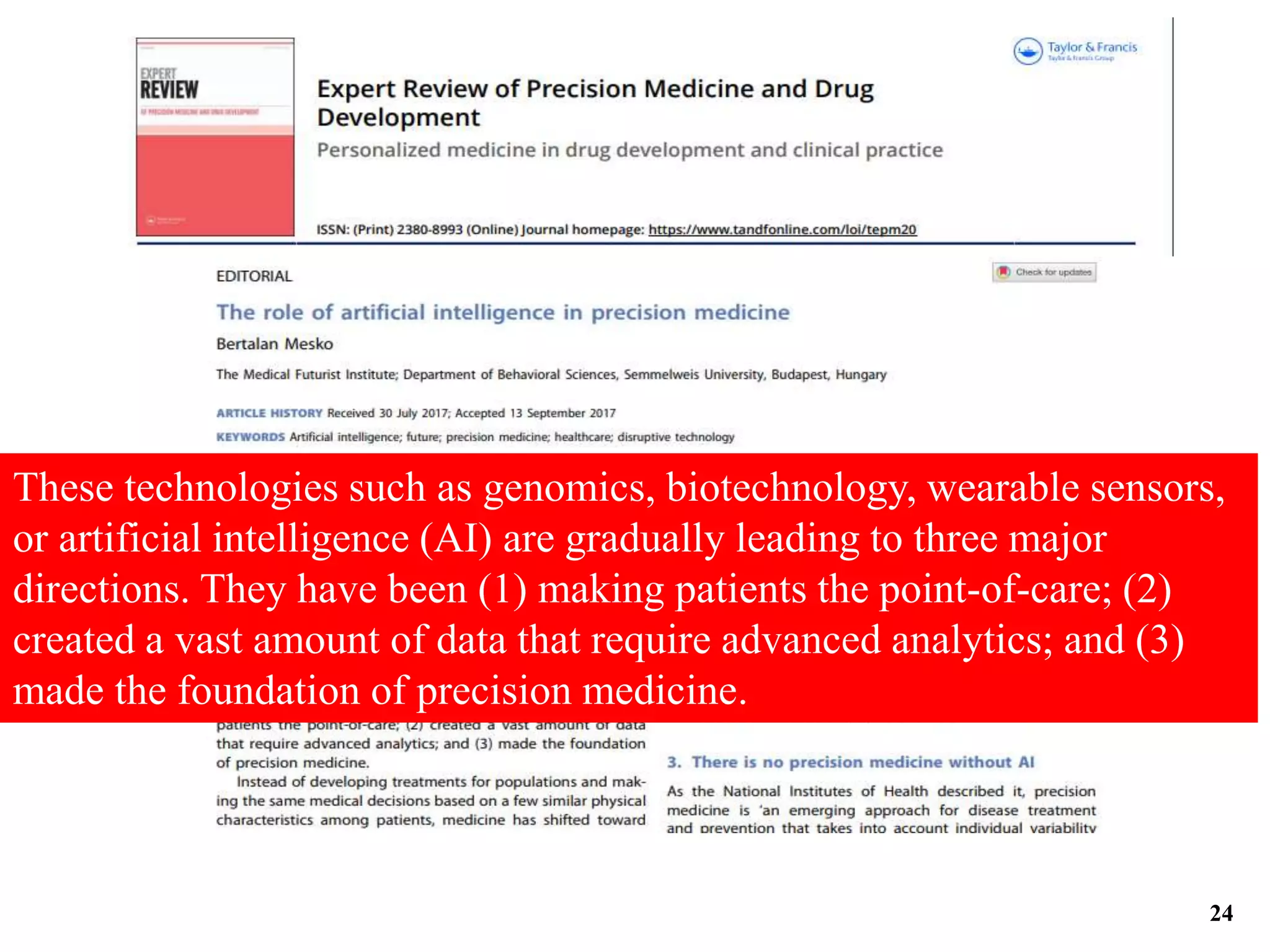 These technologies such as genomics, biotechnology, wearable sensors,
or artificial intelligence (AI) are gradually leading to three major
directions. They have been (1) making patients the point-of-care; (2)
created a vast amount of data that require advanced analytics; and (3)
made the foundation of precision medicine.
24
 