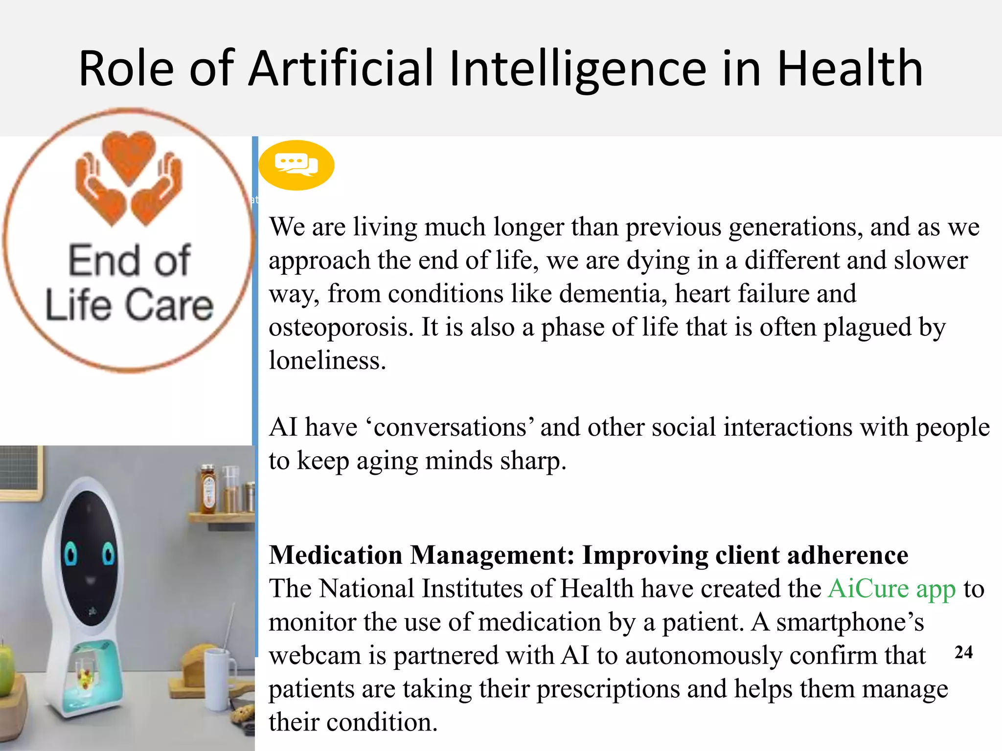 Get a modern PowerPoint Presentation that is beautifully designed. I hope and I believe that
this Template will your Time.
M A C H I N E L E A R N I N G
Role of Artificial Intelligence in Health
We are living much longer than previous generations, and as we
approach the end of life, we are dying in a different and slower
way, from conditions like dementia, heart failure and
osteoporosis. It is also a phase of life that is often plagued by
loneliness.
AI have ‘conversations’ and other social interactions with people
to keep aging minds sharp.
Medication Management: Improving client adherence
The National Institutes of Health have created the AiCure app to
monitor the use of medication by a patient. A smartphone’s
webcam is partnered with AI to autonomously confirm that
patients are taking their prescriptions and helps them manage
their condition.
24
 