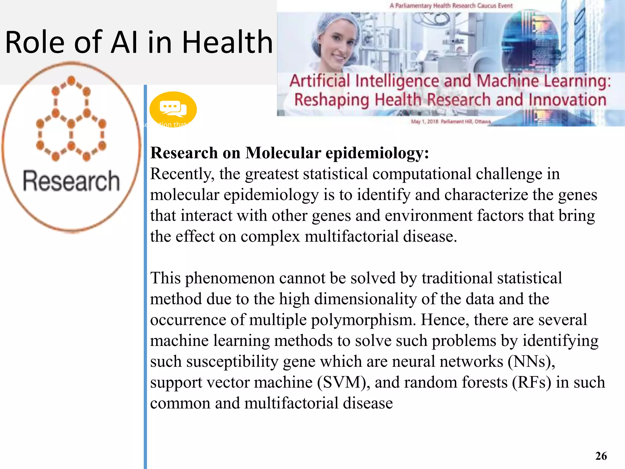 Get a modern PowerPoint Presentation that is beautifully designed. I hope and I believe that
this Template will your Time.
M A C H I N E L E A R N I N G
Role of AI in Health
26
Research on Molecular epidemiology:
Recently, the greatest statistical computational challenge in
molecular epidemiology is to identify and characterize the genes
that interact with other genes and environment factors that bring
the effect on complex multifactorial disease.
This phenomenon cannot be solved by traditional statistical
method due to the high dimensionality of the data and the
occurrence of multiple polymorphism. Hence, there are several
machine learning methods to solve such problems by identifying
such susceptibility gene which are neural networks (NNs),
support vector machine (SVM), and random forests (RFs) in such
common and multifactorial disease
 