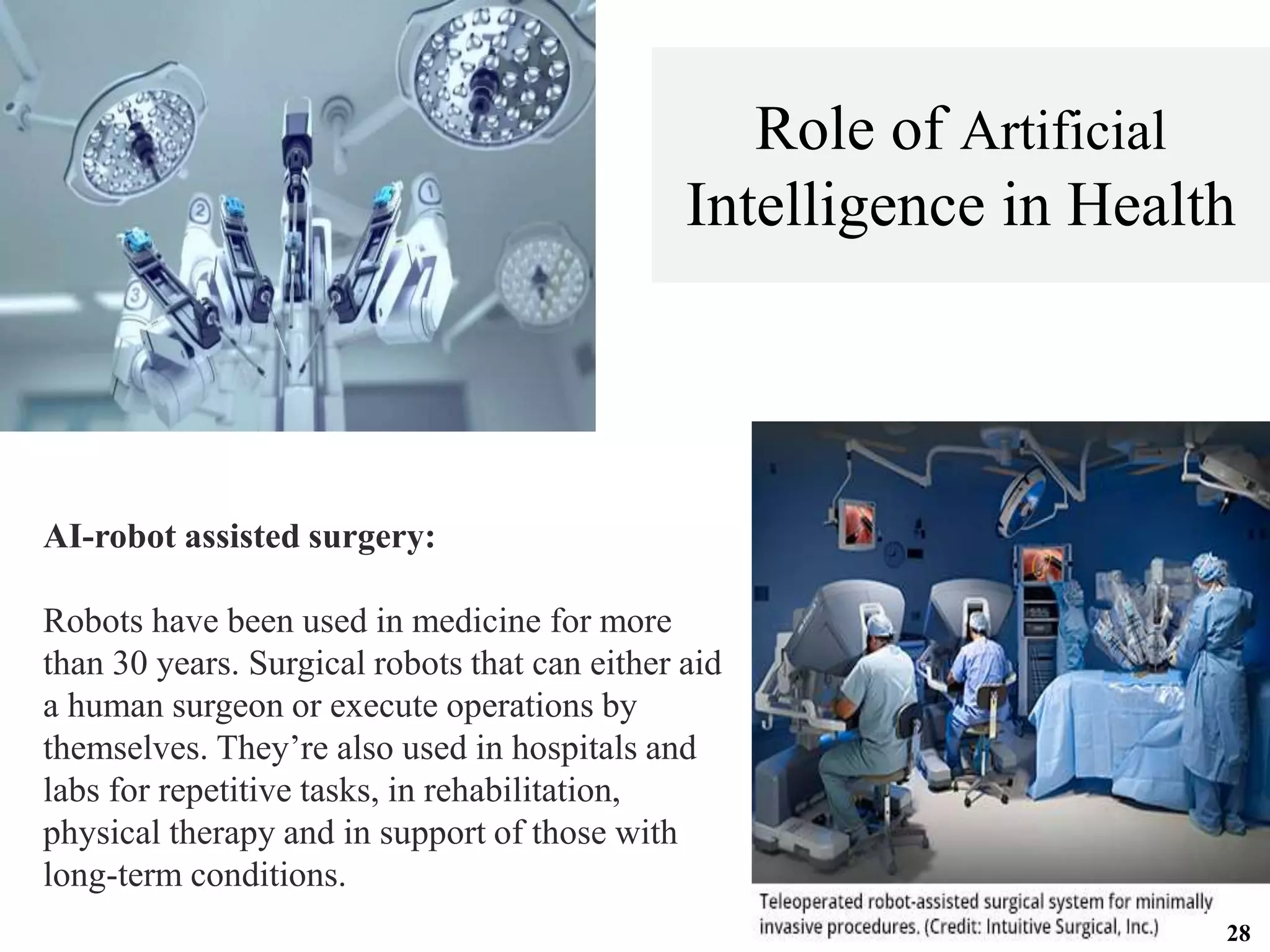 AI-robot assisted surgery:
Robots have been used in medicine for more
than 30 years. Surgical robots that can either aid
a human surgeon or execute operations by
themselves. They’re also used in hospitals and
labs for repetitive tasks, in rehabilitation,
physical therapy and in support of those with
long-term conditions.
Role of Artificial
Intelligence in Health
28
 