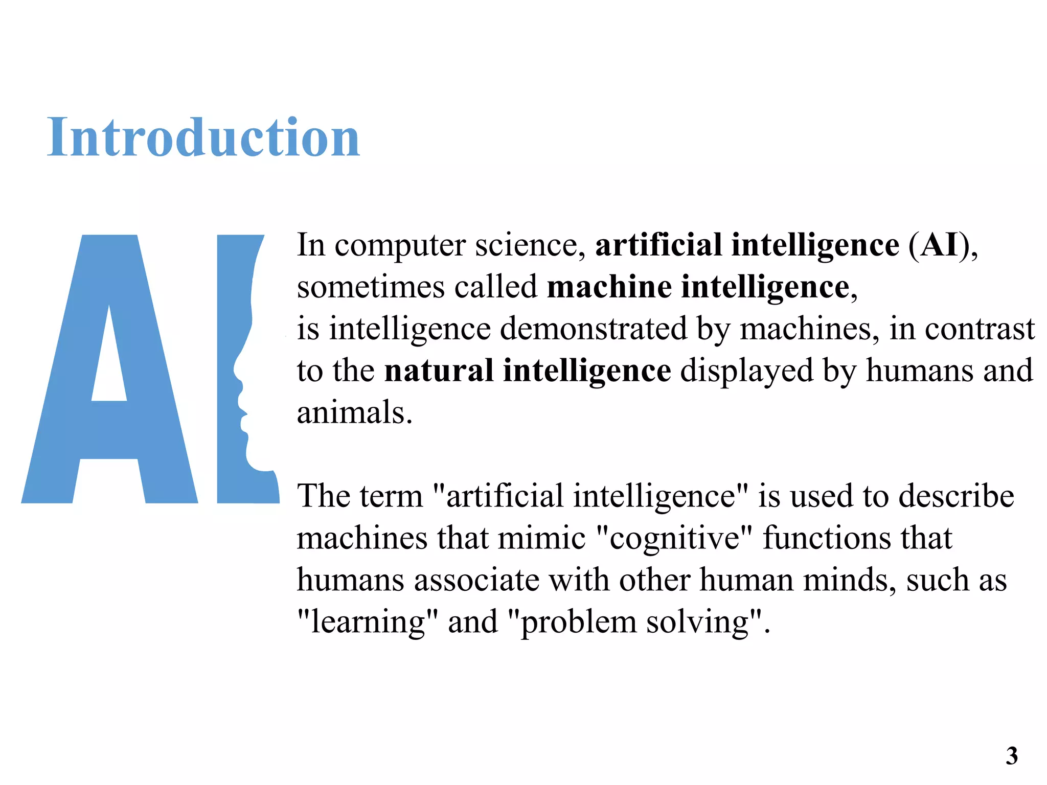 In computer science, artificial intelligence (AI),
sometimes called machine intelligence,
is intelligence demonstrated by machines, in contrast
to the natural intelligence displayed by humans and
animals.
The term "artificial intelligence" is used to describe
machines that mimic "cognitive" functions that
humans associate with other human minds, such as
"learning" and "problem solving".
Introduction
3
 